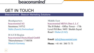 GET IN TOUCH
Beaconsmind : Beacon Marketing Solutions
9
Headquarters
beaconsmind AG
Seestrasse 3 8712
Stäfa (Zurich) Switzerland
D/A/CH Region
beaconsmind Deutschland GmbH
Thierschstrasse 17 80538
Munich Germany
Middle East
beaconsmind MENA Data L.L.C
The H Dubai – Office Tower – 17th
Level P.O.Box: 9495 Sheikh Zayed
Road 1 Dubai (UAE)
Email: info@beaconmind.com
Phone: +41 44 / 380 73 73
 