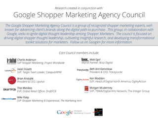 Google Shopper Marketing Agency Council
The Google Shopper Marketing Agency Council is a group of recognized shopper marketing experts, well-
known for advancing client's brands along the digital path-to-purchase.  This group, in collaboration with
Google, seeks to ignite digital thought leadership among Shopper Marketers.  The council is focused on
driving digital shopper thought leadership, cultivating insightful research, and developing transformational
toolkit solutions for marketers.  Follow us on Google+ for more information.
Core Council members include:
Research created in conjunction with:
	
  
	
  
Charlie Anderson
SVP Shopper Marketing, Project Worldwide
Heidi Froseth
SVP, Target Team Leader, Catapult/RPM
Brian Kristofek
President & CEO, Upshot
Tina Manikas
EVP, Global Retail Oﬃcer, DraftFCB
Mike Paley
SVP Shopper Marketing & Experiential, The Marketing Arm
Matt Egol
Partner, Booz Digital
Beth Ann Kaminkow
President & CEO, TraceyLocke
Ken Madden
EVP, Head of Digital North America, OgilvyAction
Morgan Mcalenney
SVP, TBWA/Digital Arts Network, The Integer Group
 