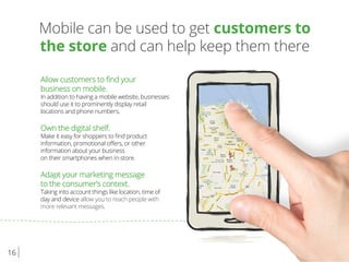 16
Mobile can be used to get customers to
the store and can help keep them there
Allow customers to ﬁnd your
business on mobile.
In addition to having a mobile website, businesses
should use it to prominently display retail
locations and phone numbers.
Own the digital shelf.
Make it easy for shoppers to ﬁnd product
information, promotional oﬀers, or other
information about your business
on their smartphones when in-store.
Adapt your marketing message
to the consumer’s context.
Taking into account things like location, time of
day and device allow you to reach people with
more relevant messages.
 