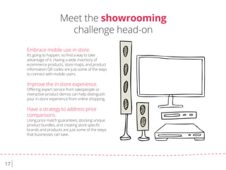 17
Embrace mobile use in-store.
It’s going to happen, so ﬁnd a way to take
advantage of it. Having a wide inventory of
ecommerce products, store maps, and product
information QR codes are just some of the ways
to connect with mobile users.
Improve the in-store experience.
Oﬀering expert service from salespeople or
interactive product demos can help distinguish
your in-store experience from online shopping.
Have a strategy to address price
comparisons.
Using price match guarantees, stocking unique
product bundles, and creating store speciﬁc
brands and products are just some of the steps
that businesses can take.
Meet the showrooming
challenge head-on
 