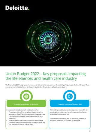 Union Budget 2022
01
Union Budget 2022 – Key proposals impacting
the life sciences and health care industry
The Finance Bill, 2022 has proposed amendments to income-tax provisions on deductibility of expenses and withholding tax. These
amendments are likely to have a significant impact on the life sciences and health care industry.
Proposed amendment to Section 37 Proposed insertion of Section 194R
It is clarified that deduction will not be allowed for:
•	 Providing any benefit or perquisite to a person where
acceptance of such benefit or perquisite violates any law,
rule, regulation, guideline governing conduct of such
person, or
•	 Expenditure incurred for a purpose that is an offence
under any law or for compounding an offence under any
law, enforced in India or outside India
Withholding tax obligation cast on a person responsible for
providing to a resident, any benefit or perquisite, whether
convertible into money or not
Proposed withholding tax rate: 10 percent of the value or
aggregate of value of such benefit or perquisite
 