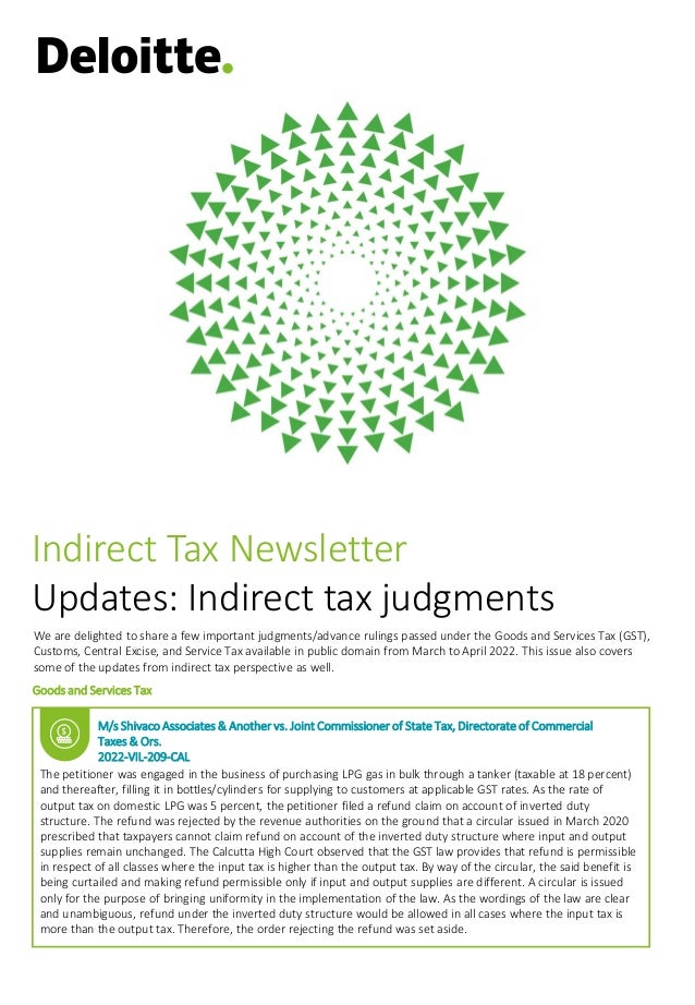 We are delighted to share a few important judgments/advance rulings passed under the Goods and Services Tax (GST),
Customs, Central Excise, and Service Tax available in public domain from March to April 2022. This issue also covers
some of the updates from indirect tax perspective as well.
Goods and Services Tax
Indirect Tax Newsletter
Updates: Indirect tax judgments
M/s Shivaco Associates & Another vs. Joint Commissioner of State Tax, Directorate of Commercial
Taxes & Ors.
2022-VIL-209-CAL
The petitioner was engaged in the business of purchasing LPG gas in bulk through a tanker (taxable at 18 percent)
and thereafter, filling it in bottles/cylinders for supplying to customers at applicable GST rates. As the rate of
output tax on domestic LPG was 5 percent, the petitioner filed a refund claim on account of inverted duty
structure. The refund was rejected by the revenue authorities on the ground that a circular issued in March 2020
prescribed that taxpayers cannot claim refund on account of the inverted duty structure where input and output
supplies remain unchanged. The Calcutta High Court observed that the GST law provides that refund is permissible
in respect of all classes where the input tax is higher than the output tax. By way of the circular, the said benefit is
being curtailed and making refund permissible only if input and output supplies are different. A circular is issued
only for the purpose of bringing uniformity in the implementation of the law. As the wordings of the law are clear
and unambiguous, refund under the inverted duty structure would be allowed in all cases where the input tax is
more than the output tax. Therefore, the order rejecting the refund was set aside.
 