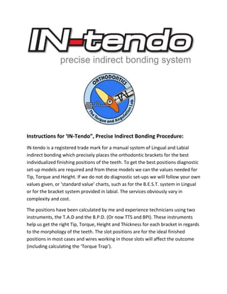 Instructions for ‘IN-Tendo”, Precise Indirect Bonding Procedure:
IN-tendo is a registered trade mark for a manual system of Lingual and Labial
indirect bonding which precisely places the orthodontic brackets for the best
individualized finishing positions of the teeth. To get the best positions diagnostic
set-up models are required and from these models we can the values needed for
Tip, Torque and Height. If we do not do diagnostic set-ups we will follow your own
values given, or ‘standard value’ charts, such as for the B.E.S.T. system in Lingual
or for the bracket system provided in labial. The services obviously vary in
complexity and cost.
The positions have been calculated by me and experience technicians using two
instruments, the T.A.D and the B.P.D. (Or now TTS and BPI). These instruments
help us get the right Tip, Torque, Height and Thickness for each bracket in regards
to the morphology of the teeth. The slot positions are for the ideal finished
positions in most cases and wires working in those slots will affect the outcome
(including calculating the ‘Torque Trap’).
 