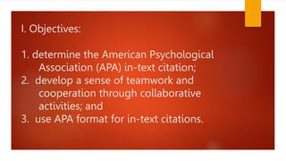 I. Objectives:
1. determine the American Psychological
Association (APA) in-text citation;
2. develop a sense of teamwork and
cooperation through collaborative
activities; and
3. use APA format for in-text citations.
 