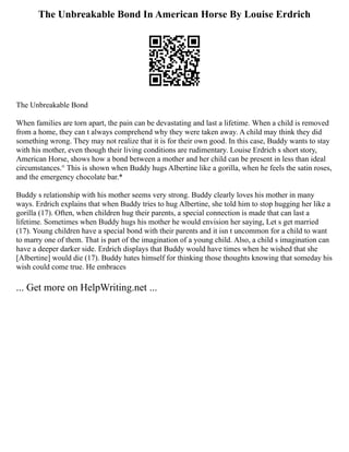 The Unbreakable Bond In American Horse By Louise Erdrich
The Unbreakable Bond
When families are torn apart, the pain can be devastating and last a lifetime. When a child is removed
from a home, they can t always comprehend why they were taken away. A child may think they did
something wrong. They may not realize that it is for their own good. In this case, Buddy wants to stay
with his mother, even though their living conditions are rudimentary. Louise Erdrich s short story,
American Horse, shows how a bond between a mother and her child can be present in less than ideal
circumstances.° This is shown when Buddy hugs Albertine like a gorilla, when he feels the satin roses,
and the emergency chocolate bar.*
Buddy s relationship with his mother seems very strong. Buddy clearly loves his mother in many
ways. Erdrich explains that when Buddy tries to hug Albertine, she told him to stop hugging her like a
gorilla (17). Often, when children hug their parents, a special connection is made that can last a
lifetime. Sometimes when Buddy hugs his mother he would envision her saying, Let s get married
(17). Young children have a special bond with their parents and it isn t uncommon for a child to want
to marry one of them. That is part of the imagination of a young child. Also, a child s imagination can
have a deeper darker side. Erdrich displays that Buddy would have times when he wished that she
[Albertine] would die (17). Buddy hates himself for thinking those thoughts knowing that someday his
wish could come true. He embraces
... Get more on HelpWriting.net ...
 