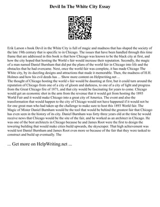 Devil In The White City Essay
Erik Larson s book Devil in the White City is full of magic and madness that has shaped the society of
the late 19th century that is specific to in Chicago. The issues that have been handled through this time
frame that are addressed in this book is that how Chicago was known to be the black city at first, and
how the city hoped that hosting the World s fair would increase their reputation. Secondly, the magic
of a man named Daniel Burnham that did put the plans of the world fair in Chicago into life and the
obstacles that he had overcame. Next, once the world fair was complete, it has made Chicago The
White city, by its dazzling designs and attractions that made it memorable. Then, the madness of H.H.
Holmes and how his evil deeds has ... Show more content on Helpwriting.net ...
The thought of Chicago hosting the world s fair would be daunting at first, but it could turn around the
reputation of Chicago from one of a city of gloom and darkness, to one of a city of light and progress
from the Great Chicago fire of 1871, and that city would be fascinating for years to come. Chicago
would get an economic shot in the arm from the revenue that it would get from hosting the 1893
World Fair and it would make Chicago into a great city of America. The event and also the
transformation that would happen to the city of Chicago would not have happened if it would not be
for one great man who had taken up the challenge to make sure to host this 1893 World fair. The
Magic of Mister Daniel Burnham would be the tool that would be behind the greatest fair that Chicago
has even seen in the history of its city. Daniel Burnham was forty three years old at the time he would
receive news that Chicago would be the site of the fair, and he worked as an architect in Chicago. He
was one of the best architects in Chicago because he and James Root were the first to design the
towering building that would make cities build upwards, the skyscraper. That high achievement was
would test Daniel Burnham and James Root even more so because of the fair that they were tasked to
construct and build up eventually. The
... Get more on HelpWriting.net ...
 