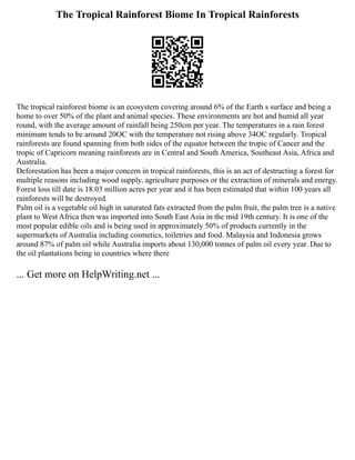 The Tropical Rainforest Biome In Tropical Rainforests
The tropical rainforest biome is an ecosystem covering around 6% of the Earth s surface and being a
home to over 50% of the plant and animal species. These environments are hot and humid all year
round, with the average amount of rainfall being 250cm per year. The temperatures in a rain forest
minimum tends to be around 20OC with the temperature not rising above 34OC regularly. Tropical
rainforests are found spanning from both sides of the equator between the tropic of Cancer and the
tropic of Capricorn meaning rainforests are in Central and South America, Southeast Asia, Africa and
Australia.
Deforestation has been a major concern in tropical rainforests, this is an act of destructing a forest for
multiple reasons including wood supply, agriculture purposes or the extraction of minerals and energy.
Forest loss till date is 18.03 million acres per year and it has been estimated that within 100 years all
rainforests will be destroyed.
Palm oil is a vegetable oil high in saturated fats extracted from the palm fruit, the palm tree is a native
plant to West Africa then was imported into South East Asia in the mid 19th century. It is one of the
most popular edible oils and is being used in approximately 50% of products currently in the
supermarkets of Australia including cosmetics, toiletries and food. Malaysia and Indonesia grows
around 87% of palm oil while Australia imports about 130,000 tonnes of palm oil every year. Due to
the oil plantations being in countries where there
... Get more on HelpWriting.net ...
 