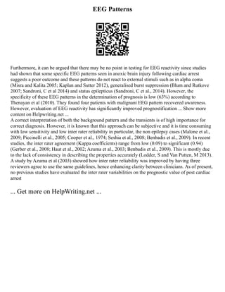 EEG Patterns
Furthermore, it can be argued that there may be no point in testing for EEG reactivity since studies
had shown that some specific EEG patterns seen in anoxic brain injury following cardiac arrest
suggests a poor outcome and these patterns do not react to external stimuli such as in alpha coma
(Misra and Kalita 2005; Kaplan and Sutter 2012), generalised burst suppression (Blum and Rutkove
2007; Sandroni, C et al 2014) and status epilepticus (Sandroni, C et al., 2014). However, the
specificity of these EEG patterns in the determination of prognosis is low (63%) according to
Thenayan et al (2010). They found four patients with malignant EEG pattern recovered awareness.
However, evaluation of EEG reactivity has significantly improved prognostification ... Show more
content on Helpwriting.net ...
A correct interpretation of both the background pattern and the transients is of high importance for
correct diagnosis. However, it is known that this approach can be subjective and it is time consuming
with low sensitivity and low inter rater reliability in particular, the non epilepsy cases (Malone et al.,
2009; Piccinelli et al., 2005; Cooper et al., 1974; Seshia et al., 2008; Benbadis et al., 2009). In recent
studies, the inter rater agreement (Kappa coefficients) range from low (0.09) to significant (0.94)
(Gerber et al., 2008; Haut et al., 2002; Azuma et al., 2003; Benbadis et al., 2009). This is mostly due
to the lack of consistency in describing the properties accurately (Lodder, S and Van Putten, M 2013).
A study by Azuma et al (2003) showed how inter rater reliability was improved by having three
reviewers agree to use the same guidelines, hence enhancing clarity between clinicians. As of present,
no previous studies have evaluated the inter rater variabilities on the prognostic value of post cardiac
arrest
... Get more on HelpWriting.net ...
 