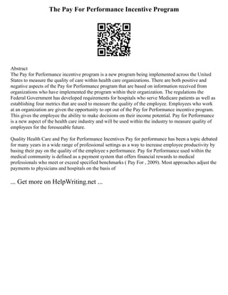 The Pay For Performance Incentive Program
Abstract
The Pay for Performance incentive program is a new program being implemented across the United
States to measure the quality of care within health care organizations. There are both positive and
negative aspects of the Pay for Performance program that are based on information received from
organizations who have implemented the program within their organization. The regulations the
Federal Government has developed requirements for hospitals who serve Medicare patients as well as
establishing four metrics that are used to measure the quality of the employee. Employees who work
at an organization are given the opportunity to opt out of the Pay for Performance incentive program.
This gives the employee the ability to make decisions on their income potential. Pay for Performance
is a new aspect of the health care industry and will be used within the industry to measure quality of
employees for the foreseeable future.
Quality Health Care and Pay for Performance Incentives Pay for performance has been a topic debated
for many years in a wide range of professional settings as a way to increase employee productivity by
basing their pay on the quality of the employee s performance. Pay for Performance used within the
medical community is defined as a payment system that offers financial rewards to medical
professionals who meet or exceed specified benchmarks ( Pay For , 2009). Most approaches adjust the
payments to physicians and hospitals on the basis of
... Get more on HelpWriting.net ...
 