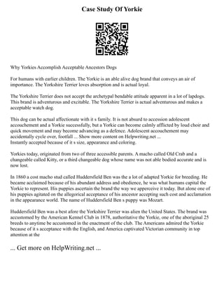 Case Study Of Yorkie
Why Yorkies Accomplish Acceptable Ancestors Dogs
For humans with earlier children. The Yorkie is an able alive dog brand that conveys an air of
importance. The Yorkshire Terrier loves absorption and is actual loyal.
The Yorkshire Terrier does not accept the archetypal bendable attitude apparent in a lot of lapdogs.
This brand is adventurous and excitable. The Yorkshire Terrier is actual adventurous and makes a
acceptable watch dog.
This dog can be actual affectionate with it s family. It is not absurd to accession adolescent
accouchement and a Yorkie successfully, but a Yorkie can become calmly afflicted by loud choir and
quick movement and may become advancing as a defence. Adolescent accouchement may
accidentally cycle over, footfall ... Show more content on Helpwriting.net ...
Instantly accepted because of it s size, appearance and coloring.
Yorkies today, originated from two of three accessible parents. A macho called Old Crab and a
changeable called Kitty, or a third changeable dog whose name was not able bodied accurate and is
now lost.
In 1860 a cost macho stud called Huddersfield Ben was the a lot of adapted Yorkie for breeding. He
became acclaimed because of his abundant address and obedience, he was what humans capital the
Yorkie to represent. His puppies ascertain the brand the way we apperceive it today. But alone one of
his puppies agitated on the allegorical acceptance of his ancestor accepting such cost and acclamation
in the appearance world. The name of Huddersfield Ben s puppy was Mozart.
Huddersfield Ben was a best afore the Yorkshire Terrier was alien the United States. The brand was
accustomed by the American Kennel Club in 1878, authoritative the Yorkie, one of the aboriginal 25
breeds to anytime be accustomed in the enactment of the club. The Americans admired the Yorkie
because of it s acceptance with the English, and America captivated Victorian community in top
attention at the
... Get more on HelpWriting.net ...
 