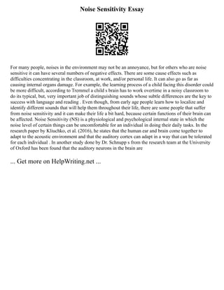 Noise Sensitivity Essay
For many people, noises in the environment may not be an annoyance, but for others who are noise
sensitive it can have several numbers of negative effects. There are some cause effects such as
difficulties concentrating in the classroom, at work, and/or personal life. It can also go as far as
causing internal organs damage. For example, the learning process of a child facing this disorder could
be more difficult, according to Tremmel a child s brain has to work overtime in a noisy classroom to
do its typical, but, very important job of distinguishing sounds whose subtle differences are the key to
success with language and reading . Even though, from early age people learn how to localize and
identify different sounds that will help them throughout their life, there are some people that suffer
from noise sensitivity and it can make their life a bit hard, because certain functions of their brain can
be affected. Noise Sensitivity (NS) is a physiological and psychological internal state in which the
noise level of certain things can be uncomfortable for an individual in doing their daily tasks. In the
research paper by Kliuchko, et al. (2016), he states that the human ear and brain come together to
adapt to the acoustic environment and that the auditory cortex can adapt in a way that can be tolerated
for each individual . In another study done by Dr. Schnupp s from the research team at the University
of Oxford has been found that the auditory neurons in the brain are
... Get more on HelpWriting.net ...
 