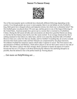Soccer Vs Soccer Essay
Two of the most popular sports worldwide have drastically different followings depending on the
country. Even though people say soccer is more popular, there is no real debate on why Football is
king. Both sports have changed cultures and impacted citizens, but which one is ultimately better? The
first football game was played about 150 years ago, and has grown to one of the largest followings in
the United States. American people have grown up in a society that is swarmed in a Footballistic
Culture. During the fall season all talks and conversations are about how good the Patriots are doing
or who has the best fantasy team, but by now this seems normal. To an average American boy this is
nothing unnatural to hear about on a daily basis, and for even some they dread the talks of Football.
However there are a select few that eat, breathe, and live football. Everything they do revolves around
decisions their head coaches make and their lifestyles are compromised by star player decisions.
Nevertheless Football has numerous aspects which make it superior to soccer. The First reason is the
specialization of Offense and Defense, which allows players to devote their entire career to one side of
the ball. This allows a player who feels strongly about a position to master all aspects of it and to
become the best at it. If a player is all about destroying the offensive line and being disruptive as
possible, then the defensive line is the perfect match up. Forcing players
... Get more on HelpWriting.net ...
 