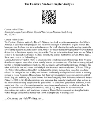 The Condor s Shadow Chapter Analysis
Condor vation Efforts
Anastasia Morgan, Sierra Clarke, Victoria Wert, Megan Nauman, Sarah Kemp
BIO 100 011
Condor vation Efforts
The Condor s Shadow, written by David S. Wilcove, is a book about the conservation of wildlife in
America. It describes multiple species that have been in danger of extinction, or gone extinct. The
book goes into depth on how these animals came to the brink of extinction and why they couldn t be
saved or the measures taken to restore them. One of the major themes throughout the book was habitat
destruction in forests and aquatic ecosystems alike. This led to the extinction of some species. When it
comes to the destruction of forests it affects not only the animals but the trees as well. Many trees ...
Show more content on Helpwriting.net ...
Luckily, humans have put in efforts to understand and sometimes reverse the damage done. Wilcove
describes ecosystem restoration, where usually humans put concentrated effort into recreating original
habitats to restore indigenous populations. This is, unless a very different assemblage of species has
taken hold of the land and cannot be dislodged, also known as a new steady state (Wilcove, 2000, p.
12). Wilcove himself joined the effort by studying the impacts humans have caused on woodland
critters. He surveyed an area in Maryland to detect predators by setting cardboard coated in masonry
powder to record footprints. He concluded that there were six predators: opossum, raccoon, striped
skunk, dog, cat, and blue jay. All are animals that benefit mightily from their association with people
(Wilcove, 2000, p. 42). He also mentions how extensive data can only be collected when looking at
the observations of many people over the generations. He talks about generational blindness, which
means how observers of a current generation cannot make conclusions on populations without the
help of data collected from the past (Wilcove, 2000, p. 13). Only from the accumulation of
observations can patterns and predictions be drawn. These all show ways science is applied to the
world, through the scientific method web shown in chapter one of Biology: The
... Get more on HelpWriting.net ...
 