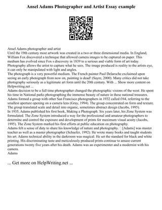 Ansel Adams Photographer and Artist Essay example
Ansel Adams photographer and artist
Until the 19th century most artwork was created in a two or three dimensional media. In England,
William Fox discovered a technique that allowed camera images to be captured on paper. This
medium has evolved since Fox s discovery in 1839 to a serious and viable form of art today.
Photography allows the artist to capture what he sees. The image produced is reality to the artists eye,
it can only be manipulated with light and angles.
The photograph is a very powerful medium. The French painter Paul Delaroche exclaimed upon
seeing an early photograph from now on, painting is dead! (Sayre, 2000). Many critics did not take
photography seriously as a legitimate art form until the 20th century. With ... Show more content on
Helpwriting.net ...
Adams decision to be a full time photographer changed the photographic visions of the west. He spent
his time in National parks photographing the immense beauty of nature in these national treasures.
Adams formed a group with other San Francisco photographers in 1932 called f/64, referring to the
smallest aperture opening on a camera lens (Gray, 1994). The group concentrated on form and texture.
The group translated scale and detail into organic, sometimes abstract design (Jacobs, 1995).
In 1935, Adams published his first book, Making a Photograph. Six years later, his Zone System was
formulated. The Zone System introduced a way for the professional and amateur photographers to
determine and control the exposure and development of prints for maximum visual acuity (Jacobs,
1995). The Zone System marked his first efforts at public education on photography.
Adams felt a sense of duty to share his knowledge of nature and photography. [Adams] was master
teacher as well as a master photographer (Schaefer, 1992). He wrote many books and taught students
his art. Adams technical ability in the darkroom was magical. He set the standard for black and white
printing. His discriminating taste and meticulously produced prints continue to amaze current
generations twenty five years after his death. Adams was an experimenter and a modernist with his
camera.
Adams
... Get more on HelpWriting.net ...
 