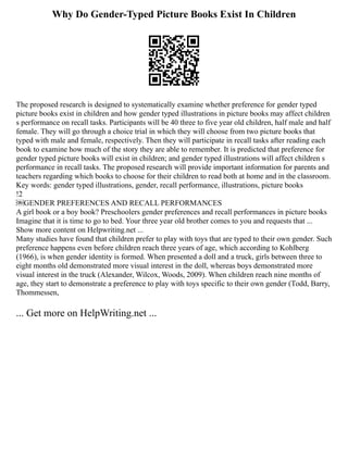 Why Do Gender-Typed Picture Books Exist In Children
The proposed research is designed to systematically examine whether preference for gender typed
picture books exist in children and how gender typed illustrations in picture books may affect children
s performance on recall tasks. Participants will be 40 three to five year old children, half male and half
female. They will go through a choice trial in which they will choose from two picture books that
typed with male and female, respectively. Then they will participate in recall tasks after reading each
book to examine how much of the story they are able to remember. It is predicted that preference for
gender typed picture books will exist in children; and gender typed illustrations will affect children s
performance in recall tasks. The proposed research will provide important information for parents and
teachers regarding which books to choose for their children to read both at home and in the classroom.
Key words: gender typed illustrations, gender, recall performance, illustrations, picture books
!2
￼GENDER PREFERENCES AND RECALL PERFORMANCES
A girl book or a boy book? Preschoolers gender preferences and recall performances in picture books
Imagine that it is time to go to bed. Your three year old brother comes to you and requests that ...
Show more content on Helpwriting.net ...
Many studies have found that children prefer to play with toys that are typed to their own gender. Such
preference happens even before children reach three years of age, which according to Kohlberg
(1966), is when gender identity is formed. When presented a doll and a truck, girls between three to
eight months old demonstrated more visual interest in the doll, whereas boys demonstrated more
visual interest in the truck (Alexander, Wilcox, Woods, 2009). When children reach nine months of
age, they start to demonstrate a preference to play with toys specific to their own gender (Todd, Barry,
Thommessen,
... Get more on HelpWriting.net ...
 