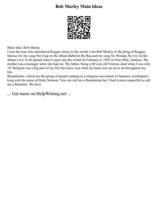 Bob Marley Main Ideas
Main Idea: Bob Marley
I was the man who introduced Reggae music to the world. I am Bob Marley or the King of Reggae,
famous for my song Stir it up on the album Babylon By Bus and my song No Woman No Cry on the
album Live! It all started when I came into the world on February 6, 1945 in Nine Mile, Jamaica. My
mother was a teenager when she had me. My father, being a 60 year old Veteran, died when I was only
10. Religion was a big part of my life but music was what my heart was set on to do throughout my
life.
Rastafarians, which are the group of people relating to a religious movement of Jamaica, worshiped a
king with the name of Haile Selassie. You can call me a Rastafarian but I find it more respectful to call
me a Rastafari. We have
... Get more on HelpWriting.net ...
 