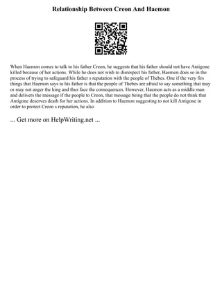 Relationship Between Creon And Haemon
When Haemon comes to talk to his father Creon, he suggests that his father should not have Antigone
killed because of her actions. While he does not wish to disrespect his father, Haemon does so in the
process of trying to safeguard his father s reputation with the people of Thebes. One if the very firs
things that Haemon says to his father is that the people of Thebes are afraid to say something that may
or may not anger the king and thus face the consequences. However, Haemon acts as a middle man
and delivers the message if the people to Creon, that message being that the people do not think that
Antigone deserves death for her actions. In addition to Haemon suggesting to not kill Antigone in
order to protect Creon s reputation, he also
... Get more on HelpWriting.net ...
 
