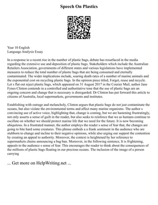 Speech On Plastics
Year 10 English
Language Analysis Essay
In a response to a recent rise in the number of plastic bags, debate has resurfaced in the media
regarding the extensive use and deposition of plastic bags. Stakeholders which include the Australian
Retailers Association, governments of different states and various legislations have implemented
measures to reduce the total number of plastic bags that are being consumed and eternally
contaminated. The wider implications include, soaring death rates of a number of marine animals and
the exponential cost on recycling plastic bags. In the opinion piece titled, Forget, reuse and recycle.
Let s flat out reject plastic bags, which appeared on 31 August 2017 in the Courier Mail, author Jane
Fynes Clinton contends in a controlled and authoritative tone that the use of plastic bags are an
ongoing concern and change that is necessary is disregarded. Dr Clinton has put forward this article to
citizens of Australia, local supermarkets, governments and institutes.
Establishing with outrage and melancholy, Clinton argues that plastic bags do not just contaminate the
oceans, but also violate the environmental terms and affect many marine organisms. The author s
convincing use of active voice, highlighting that, change is coming, but we are hastening frustratingly,
not only asserts a sense of guilt in the reader, but also seeks to reinforce that we as humans continue to
oscillate on whether we should protect marine life that we need for the future. It is now becoming
ubiquitous. In a frustrated manner, the author employs the reader s sense of fear that, the changes are
going to bite hard some creatures. This phrase embeds a a frank sentiment in the audience who are
stubborn to change and incline to their negative opinions, while also urging our support the contention
by creating an appeal to authority. Moreover, the context is heightened by her reference to
supermarkets chains announcing a bag ban. Moreover, in the following sentence, It is frightening,
appeals to the audience s sense of fear. This encourages the reader to think about the consequences of
the millions of plastic bags floating in our precious oceans. The inclusion of the image of a person
carrying
... Get more on HelpWriting.net ...
 