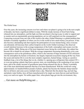 Causes And Consequences Of Global Warming
The Global Issue
Over the years, the increasing concern over how and where our planet is going to be in the next couple
of decades, has been a significant debate to many. With the steady increase of fossil fuels being
released into our atmosphere, and the high cost that our planet is having to pay in order to support and
to sustain such an exponentially growing population, are we still surprised over the consequences?
Connecting everyone from one side of the world to the other, Global Warming is a global problem that
includes everybody regardless of where you live in the world or how much money you possess. It has
also become a demanding task that requires the participation of every human being, since everyone
can ultimately still decrease their carbon footprint on the world. Global warming is the observed
overall statistical increase in the average temperature of the Earth s atmosphere and oceans over the
years, (Miller, 2006). Being one of the most important issues facing the world today, this subject has
become life or death for our planet. With the average temperature increasing dramatically every year,
consequences such as the greenhouse effect, which is the outcome of large amounts of CO2 emissions
into the atmosphere by human civilizations, has largely impacted ecosystems ranging all the way from
the ocean and marine life to even the most complex organisms, human beings. Acting as a positive
feedback loop, a lot of the things that we do, whether it s opening up a refrigerator that contain CFC s
or even just getting a plastic bag from a grocery store, are contributing to the weakening of our ozone
layer, and to the steady increase of greenhouse gases being released into the air. Plastic is probably
one of the most detrimental materials that has ever been manufactured. With the world now using
approximately six hundred billion pounds of plastic, plastic has become the familiar cheap material
that we all know and come across multiple times a day. Materials like the plastic bag, zip lock bag,
and plastic water bottles, have all been manufactured to be single use items that are used and thrown
away over and over again. Yet unlike paper litter, when plastic bags get into the environment, they
... Get more on HelpWriting.net ...
 