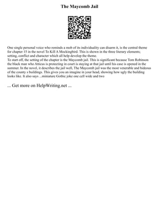 The Maycomb Jail
One single personal voice who reminds a mob of its individuality can disarm it, is the central theme
for chapter 15 in the novel To Kill A Mockingbird. This is shown in the three literary elements;
setting, conflict and character which all help develop the theme.
To start off, the setting of the chapter is the Maycomb jail. This is significant because Tom Robinson
the black man who Atticus is protecting in court is staying at that jail until his case is opened in the
summer. In the novel, it describes the jail well, The Maycomb jail was the most venerable and hideous
of the county s buildings. This gives you an imagine in your head, showing how ugly the building
looks like. It also says ...miniature Gothic joke one cell wide and two
... Get more on HelpWriting.net ...
 