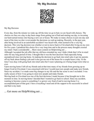 My Big Decision
My Big Decision
Every day, from the minute we wake up, till the time we go to bed, we are faced with choices. The
choices we face on a day to day basis range from getting out of bed and starting our day, to investing
our hard earned money into buying a new car or house. We make so many choices in just one day and
most of the time we don t even ponder the decisions we end up making. Recently, in the past year,
after being involved in an automobile accident I was faced with, what seemed to be a very big
decision. This very big decision was whether or not to move back to Cleveland after living on my own
for five years. I pondered this choice for a very long time and in the process many thoughts crossed
my mind. I had a considerable ... Show more content on Helpwriting.net ...
Although I accepted the job offer that my old boss extended my way I didn t think that I d be in retail
sales for any long period of time. I thought that it was the best decision I had especially being
unemployed since moving home. In making the decision to go back into retail sales it got my parents
off my back about finding a job and it also got me out of the house for a couple hours a day. At the
time I was okay with going back into retail sales but I wasn t planning on it being longer term what so
ever.
Upon moving home I left all my friends and at that time many of my friends from growing up no
longer lived in Cleveland. I was concerned with how I would meet new people and make new friends.
Since my accident, I ve made some big changes to my life and the bar scene is one I occluded. I was
really unsure of how I was going to meet new people and make friends.
Moving back to Cleveland was one of the best decisions I made because it has brought me to this
moment in time. In moving home I decided that I wanted to go back to school. Since my accident,
wanting to become a nurse is something I ve grown very fond of and in moving home I ve
accomplished part of that goal. I have everything I need and all the support to be successful in school
and that is my main
... Get more on HelpWriting.net ...
 