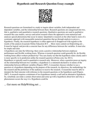 Hypothesis and Research Question Essay example
Research questions are formulated in a study to inquire about variables, both independent and
dependent variables, and the relationship between them. Research questions are categorized into two,
that is, qualitative and quantitative research questions. Qualitative questions are used in qualitative
research like case studies, surveys and action research where the approach is non numerical and
analyses special phenomena that occur in nature. Quantitative research on the other hand is more of a
systematic approach with measurable numerical quantities that go through analysis to prove a
hypothesis. Finally, the research hypothesis is either approved or disapproved with regards to the
results of the analysis (Laureate Online Education B.V. ... Show more content on Helpwriting.net ...
It must be logical, and provide a concrete base for any differences between the variables. It must also
be simple and clear.
A hypothesis can state the following: there exists a positive relationship between employee
performance and flexible working hours. Whereas a research question could generally be: do flexible
working hours affect workers productivity? You can clearly see that the hypothesis states clearly and it
is more specific in its prediction unlike the research question (eNotes.com, Inc 2011).
Hypothesis is typically used in quantitative research only. Moreover, when a question poses an inquiry
on the relationship between two variables, a hypothesis is a statement declarative in nature of the
relationship between different variables (Pajares 2007). A researcher chooses whether to use a
question or a hypothesis depending on the purpose of the research, its objectives, the methodology for
the research and the preference of the audience to receive the research. A researcher must be able to
interpret the final outcome with reference to the research questions or the hypothesis used (Pajares
2007). A research requires a minimum of two hypotheses namely a null and an alternative hypothesis.
So, somebody can make a certain observation and come up with a hypothesis about how and why a
phenomenon occurs the way it is. Hypothesis could be
... Get more on HelpWriting.net ...
 