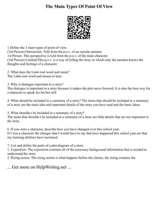 The Main Types Of Point Of View
1.Define the 3 main types of point of view.
(3rd Person) Omniscient: Told from the p.o.v. of an outside narrator.
1st Person: This perspective is told from the p.o.v. of the main character.
(3rd Person) Limited:This p.o.v. is a way of telling the story in which only the narrator knows the
thoughts and feelings of a character.
2. What does the Latin root word aud mean?
The Latin root word aud means to hear .
3. Why is dialogue important to a story?
The dialogue is important to a story because it makes the plot move forward. It is also the best way for
a character to speak for his/her self.
4. What should be included in a summary of a story? The items that should be included in a summary
of a story are the main idea and important details of the story you have read and the basic ideas.
5. What shouldn t be included in a summary of a story?
The items that shouldn t be included in a summary of a story are little details that are not important to
the story.
6. If you were a character, describe how you have changed over this school year.
If I was a character the changes that I would have to say that have happened this school year are that
my learning abilities have increased.
7. List and define the parts of a plot diagram of a story.
1. Exposition: The exposition contains all of the necessary background information that is needed to
understand the story.
2. Rising action: The rising action is what happens before the climax, the rising contains the
... Get more on HelpWriting.net ...
 