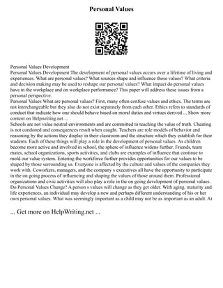 Personal Values
Personal Values Development
Personal Values Development The development of personal values occurs over a lifetime of living and
experiences. What are personal values? What sources shape and influence those values? What criteria
and decision making may be used to reshape our personal values? What impact do personal values
have in the workplace and on workplace performance? This paper will address these issues from a
personal perspective.
Personal Values What are personal values? First, many often confuse values and ethics. The terms are
not interchangeable but they also do not exist separately from each other. Ethics refers to standards of
conduct that indicate how one should behave based on moral duties and virtues derived ... Show more
content on Helpwriting.net ...
Schools are not value neutral environments and are committed to teaching the value of truth. Cheating
is not condoned and consequences result when caught. Teachers are role models of behavior and
reasoning by the actions they display in their classroom and the structure which they establish for their
students. Each of these things will play a role in the development of personal values. As children
become more active and involved in school, the sphere of influence widens further. Friends, team
mates, school organizations, sports activities, and clubs are examples of influence that continue to
mold our value system. Entering the workforce further provides opportunities for our values to be
shaped by those surrounding us. Everyone is affected by the culture and values of the companies they
work with. Coworkers, managers, and the company s executives all have the opportunity to participate
in the on going process of influencing and shaping the values of those around them. Professional
organizations and civic activities will also play a role in the on going development of personal values.
Do Personal Values Change? A person s values will change as they get older. With aging, maturity and
life experiences, an individual may develop a new and perhaps different understanding of his or her
own personal values. What was seemingly important as a child may not be as important as an adult. At
... Get more on HelpWriting.net ...
 