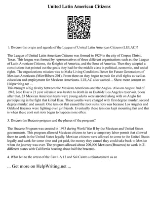 United Latin American Citizens
1. Discuss the origin and agenda of the League of United Latin American Citizens (LULAC)?
The League of United Latin American Citizens was formed in 1929 in the city of Corpus Christi,
Texas. This league was formed by representatives of three different organizations such as; the League
of Latin American Citizens, the Knights of America, and the Sons of America. Then they adopted a
constitution that pointed out the goals they had for the middle class in political, economic, and social
rights. The organizations mission was to Make Living Conditions Better for Future Generations of
Mexican Americans (Mier/Ribera 201). From there on they began to push for civil rights as well as
education and employment for Mexican Americans. LULAC also wanted ... Show more content on
Helpwriting.net ...
This brought a big rivalry between the Mexican Americans and the Anglos. Also on August 2nd of
1942, Jose Diaz a 21 year old male was beaten to death in an Eastside Los Angeles reservoir. Soon
after that, 23 Mexican American teens were young adults were arrested along with on Anglo for
participating in the fight that killed Diaz. These youths were charged with first degree murder, second
degree murder, and assault. One tension that caused the zoot suits riots was because Los Angeles and
Oakland fracases were fighting over girlfriends. Eventually these tensions kept mounting fast and that
is when these zoot suit riots began to happen more often.
3. Discuss the Bracero program and the phases of the program?
The Bracero Program was created in 1943 during World War II by the Mexican and United States
governments. This program allowed Mexican citizens to have a temporary labor permit that allowed
them to work in the United States legally. Mexican citizens were allowed to come to the United States
legally and work for some time and get paid, the money they earned they could take back to Mexico
when the journey was over. The program allowed about 200,000 Mexicans(Braceros) to work in 21
different states with California housing about half the braceros.
4. What led to the arrest of the East LA 13 and Sal Castro s reinstatement as an
... Get more on HelpWriting.net ...
 