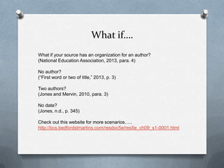 What if….
What if your source has an organization for an author?
(National Education Association, 2013, para. 4)
No author?
(“First word or two of title,” 2013, p. 3)
Two authors?
(Jones and Mervin, 2010, para. 3)
No date?
(Jones, n.d., p. 345)
Check out this website for more scenarios…..
http://bcs.bedfordstmartins.com/resdoc5e/res5e_ch09_s1-0001.html

 