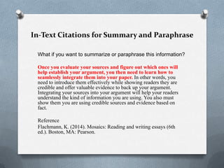 In-Text Citations for Summary and Paraphrase
What if you want to summarize or paraphrase this information?
Once you evaluate your sources and figure out which ones will
help establish your argument, you then need to learn how to
seamlessly integrate them into your paper. In other words, you
need to introduce them effectively while showing readers they are
credible and offer valuable evidence to back up your argument.
Integrating your sources into your argument will help your readers
understand the kind of information you are using. You also must
show them you are using credible sources and evidence based on
fact.
Reference
Flachmann, K. (2014). Mosaics: Reading and writing essays (6th
ed.). Boston, MA: Pearson.

 