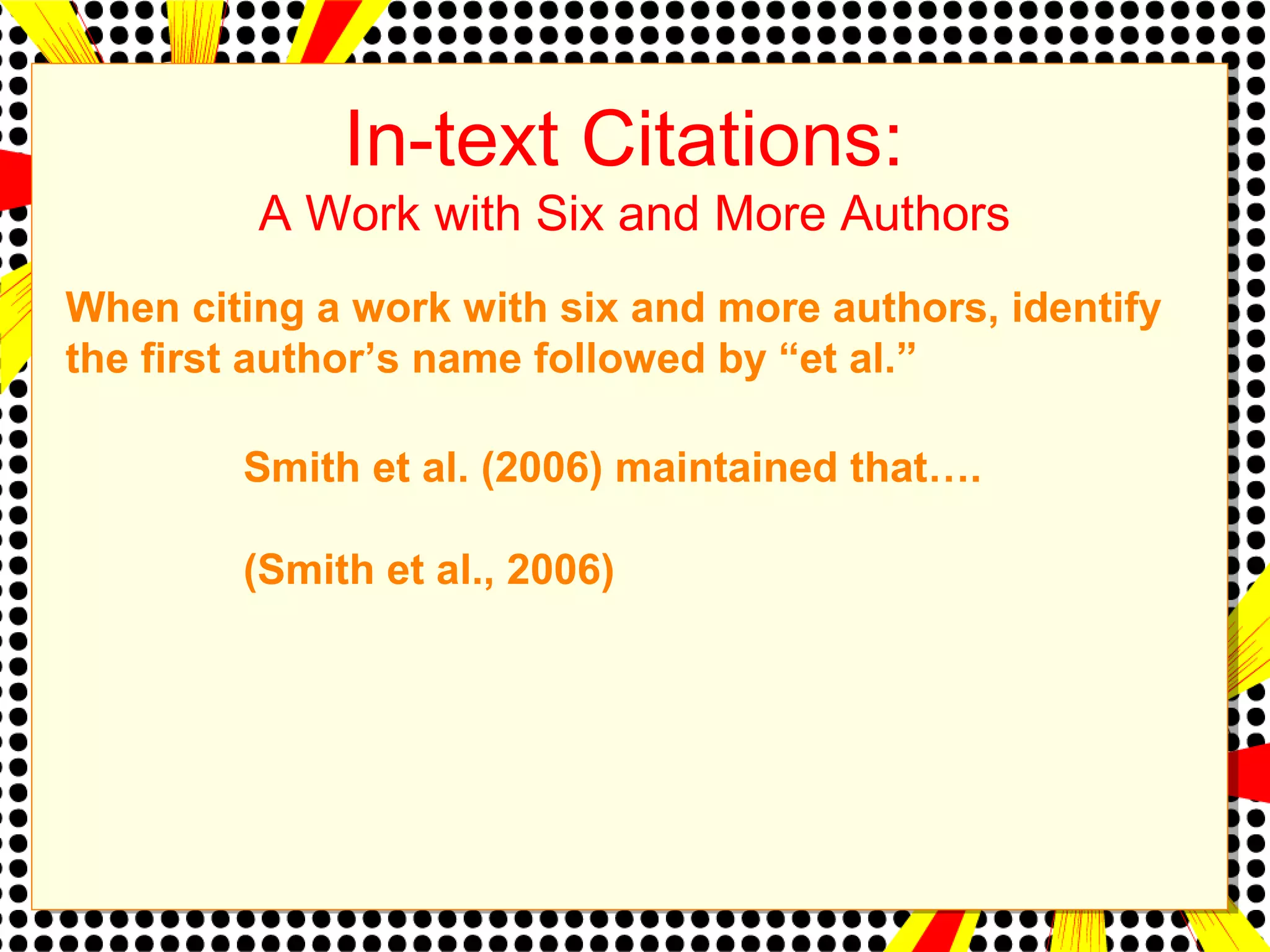 In-text Citations: 
A Work with Six and More Authors 
When citing a work with six and more authors, identify 
the first author’s name followed by “et al.” 
Smith et al. (2006) maintained that…. 
(Smith et al., 2006) 
 
