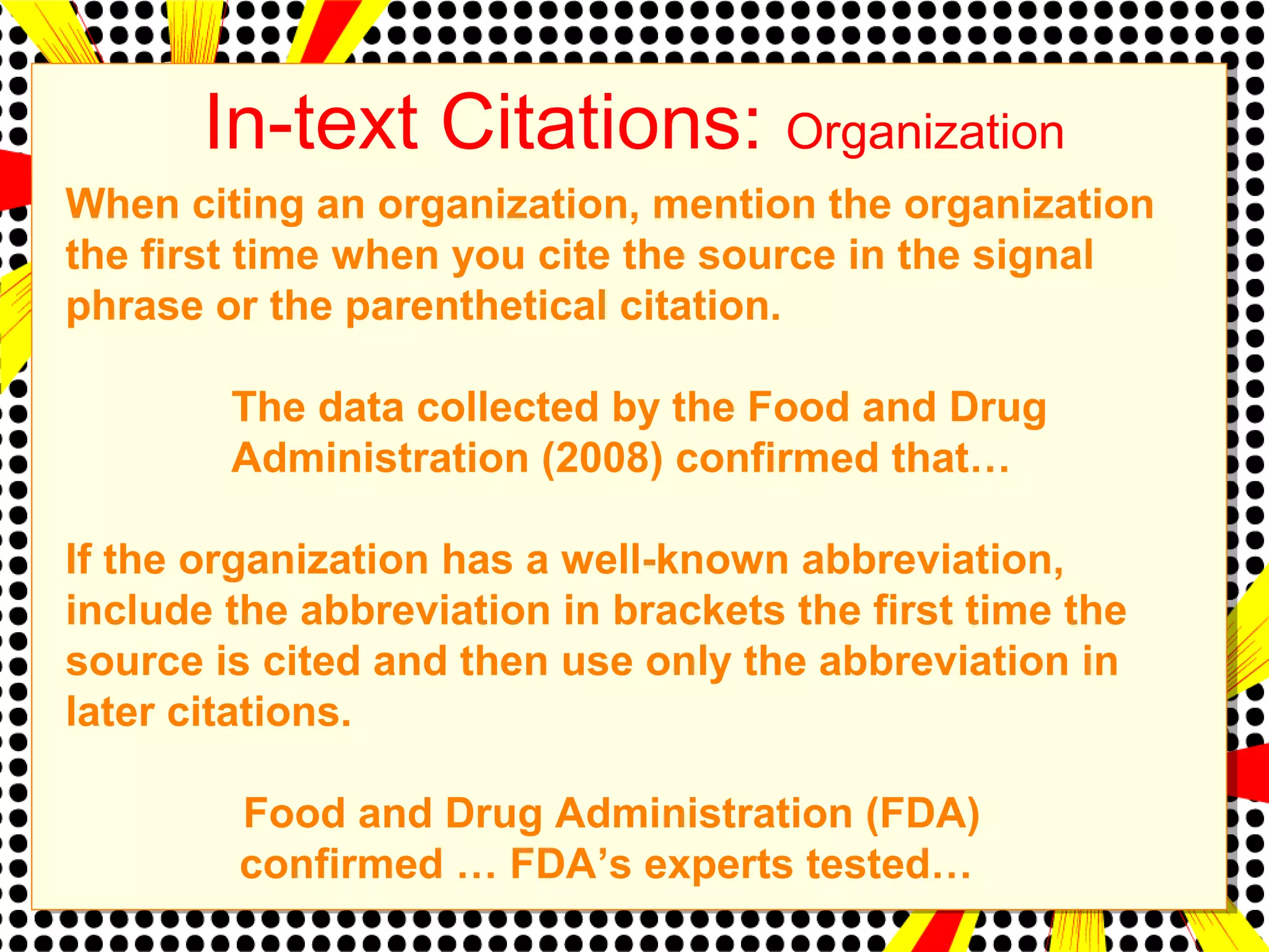 In-text Citations: Organization 
When citing an organization, mention the organization 
the first time when you cite the source in the signal 
phrase or the parenthetical citation. 
The data collected by the Food and Drug 
Administration (2008) confirmed that… 
If the organization has a well-known abbreviation, 
include the abbreviation in brackets the first time the 
source is cited and then use only the abbreviation in 
later citations. 
Food and Drug Administration (FDA) 
confirmed … FDA’s experts tested… 
 
