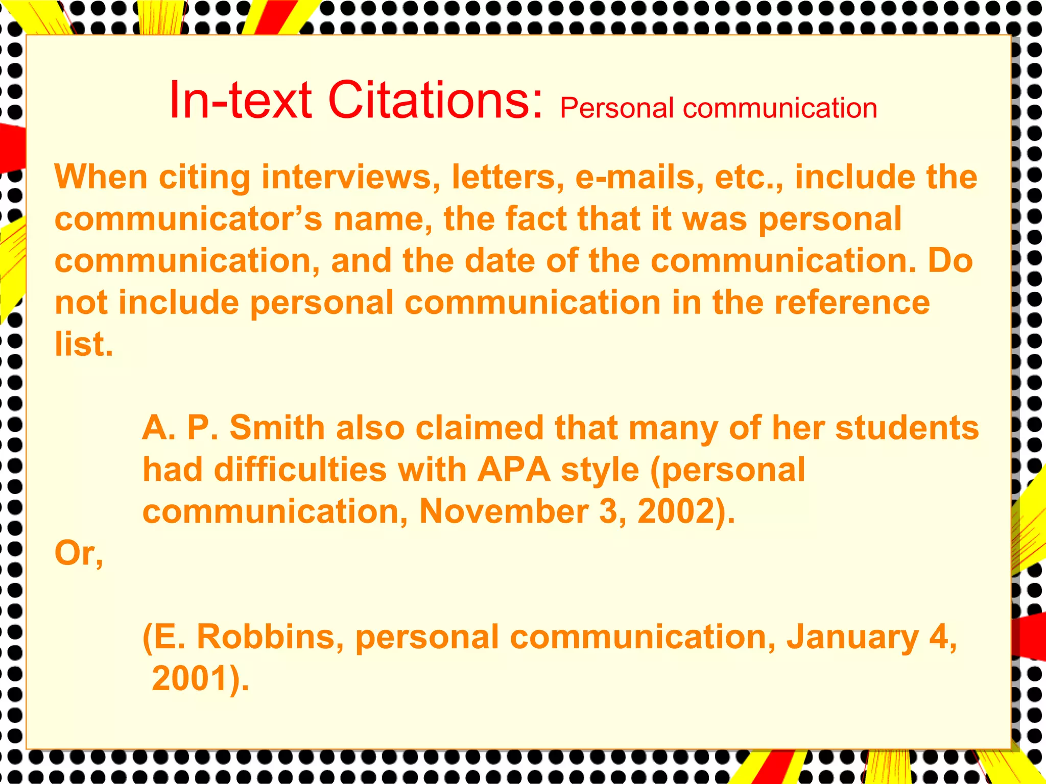 In-text Citations: Personal communication 
When citing interviews, letters, e-mails, etc., include the 
communicator’s name, the fact that it was personal 
communication, and the date of the communication. Do 
not include personal communication in the reference 
list. 
A. P. Smith also claimed that many of her students 
had difficulties with APA style (personal 
communication, November 3, 2002). 
Or, 
(E. Robbins, personal communication, January 4, 
2001). 
 