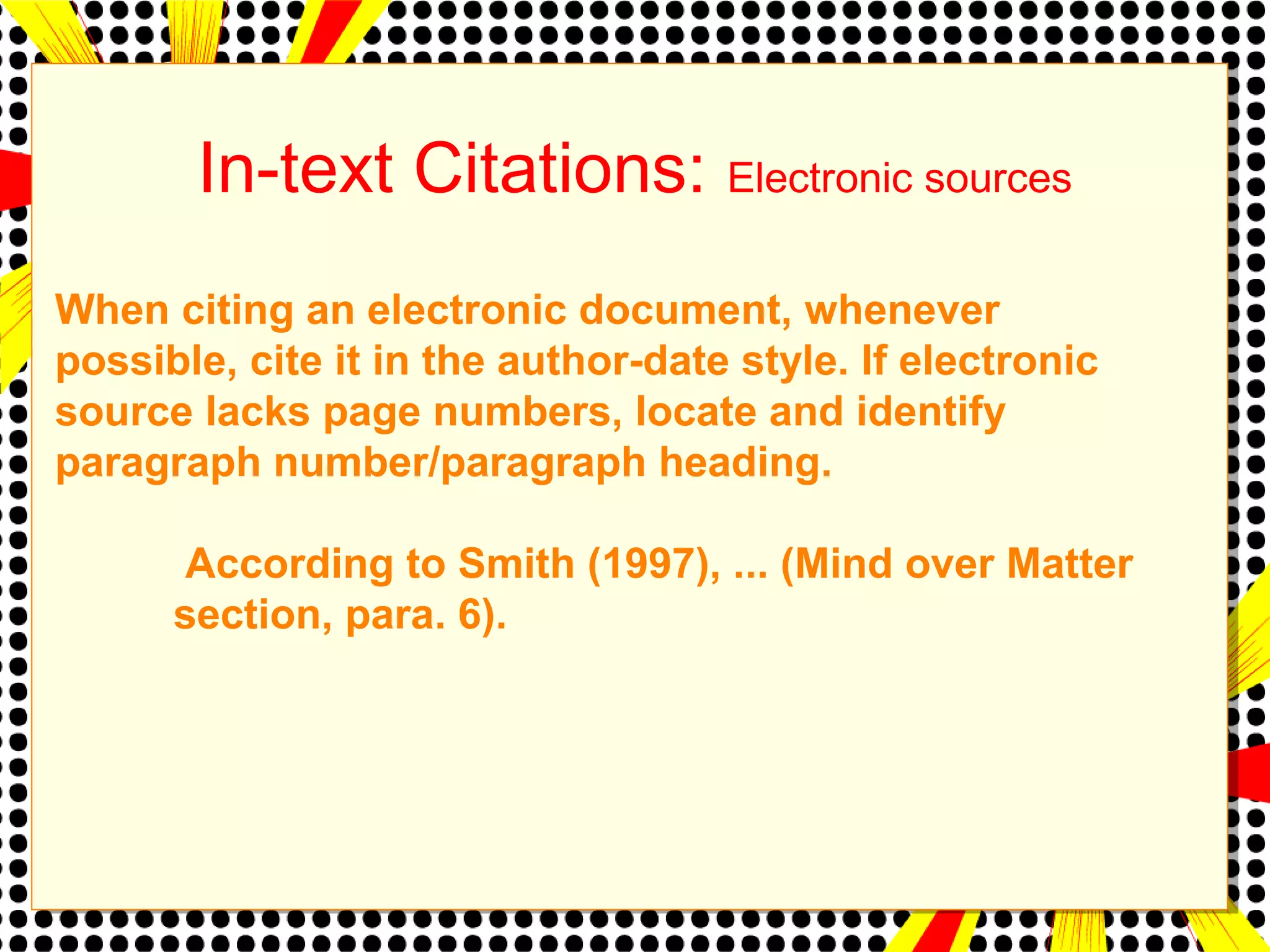 In-text Citations: Electronic sources 
When citing an electronic document, whenever 
possible, cite it in the author-date style. If electronic 
source lacks page numbers, locate and identify 
paragraph number/paragraph heading. 
According to Smith (1997), ... (Mind over Matter 
section, para. 6). 
 