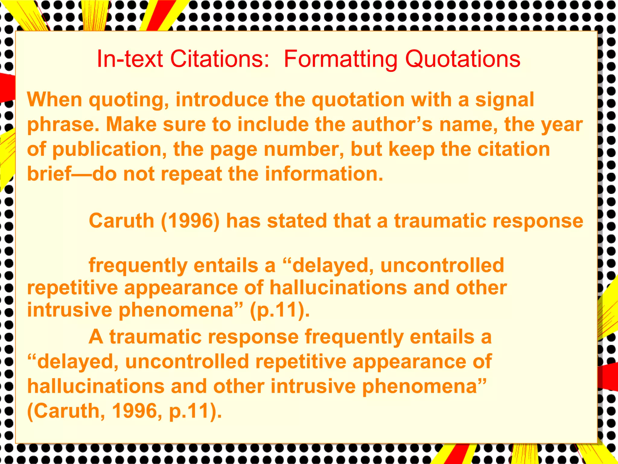 In-text Citations: Formatting Quotations 
When quoting, introduce the quotation with a signal 
phrase. Make sure to include the author’s name, the year 
of publication, the page number, but keep the citation 
brief—do not repeat the information. 
Caruth (1996) has stated that a traumatic response 
frequently entails a “delayed, uncontrolled 
repetitive appearance of hallucinations and other 
intrusive phenomena” (p.11). 
A traumatic response frequently entails a 
“delayed, uncontrolled repetitive appearance of 
hallucinations and other intrusive phenomena” 
(Caruth, 1996, p.11). 
 