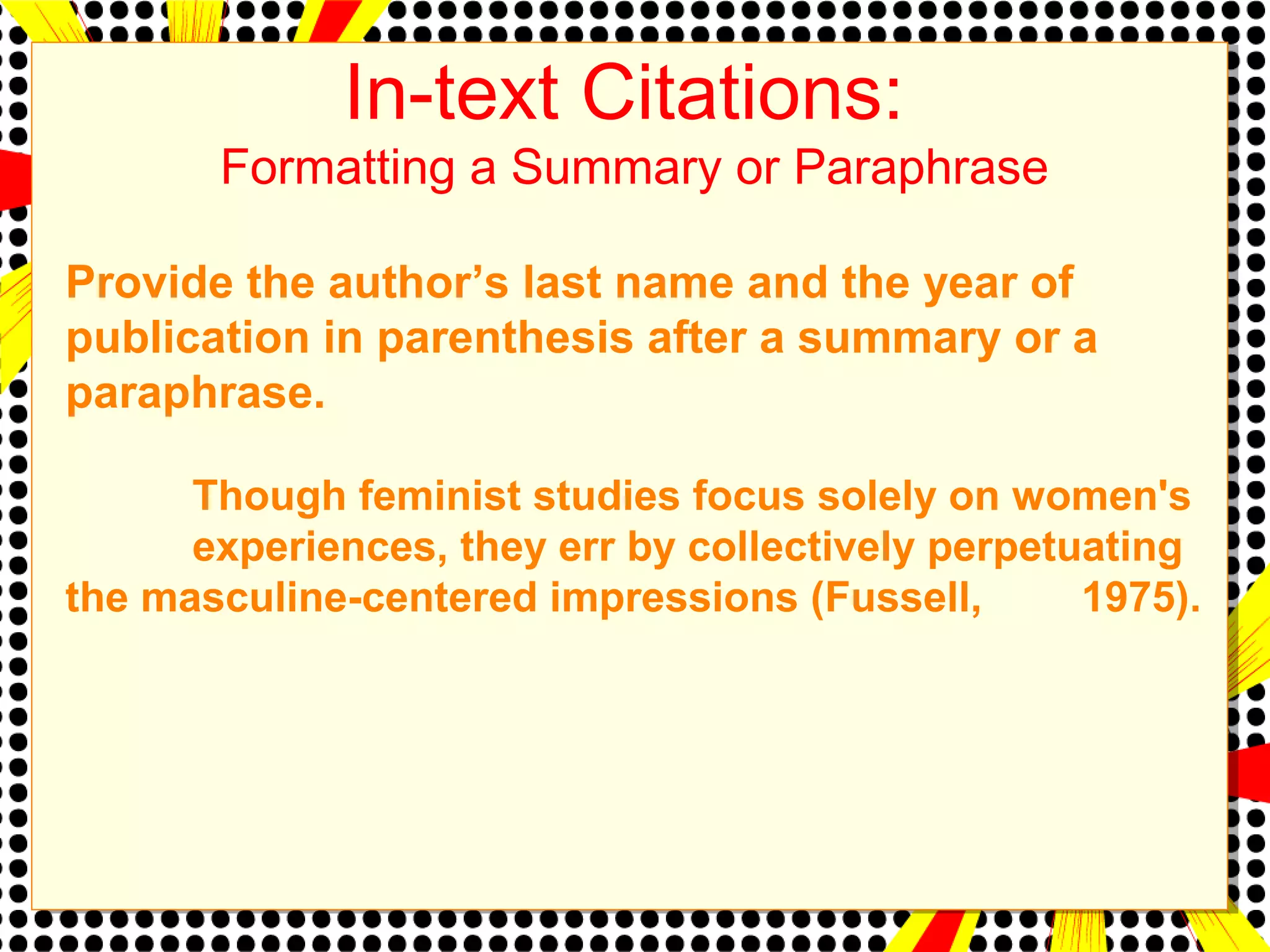 In-text Citations: 
Formatting a Summary or Paraphrase 
Provide the author’s last name and the year of 
publication in parenthesis after a summary or a 
paraphrase. 
Though feminist studies focus solely on women's 
experiences, they err by collectively perpetuating 
the masculine-centered impressions (Fussell, 1975). 
 