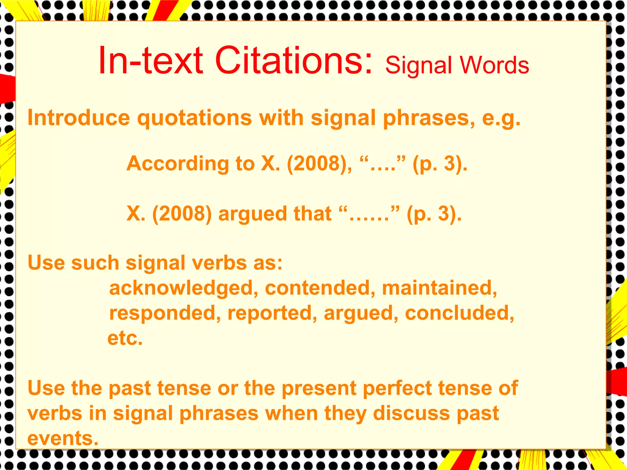 In-text Citations: Signal Words 
Introduce quotations with signal phrases, e.g. 
According to X. (2008), “….” (p. 3). 
X. (2008) argued that “……” (p. 3). 
Use such signal verbs as: 
acknowledged, contended, maintained, 
responded, reported, argued, concluded, 
etc. 
Use the past tense or the present perfect tense of 
verbs in signal phrases when they discuss past 
events. 
 