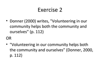 Exercise 2
• Donner (2000) writes, "Volunteering in our
  community helps both the community and
  ourselves” (p. 112)
OR
• "Volunteering in our community helps both
  the community and ourselves” (Donner, 2000,
  p. 112)
 