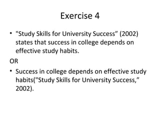 Exercise 4
• "Study Skills for University Success” (2002)
  states that success in college depends on
  effective study habits.
OR
• Success in college depends on effective study
  habits("Study Skills for University Success,”
  2002).
 
