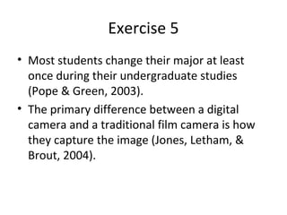 Exercise 5
• Most students change their major at least
  once during their undergraduate studies
  (Pope & Green, 2003).
• The primary difference between a digital
  camera and a traditional film camera is how
  they capture the image (Jones, Letham, &
  Brout, 2004).
 