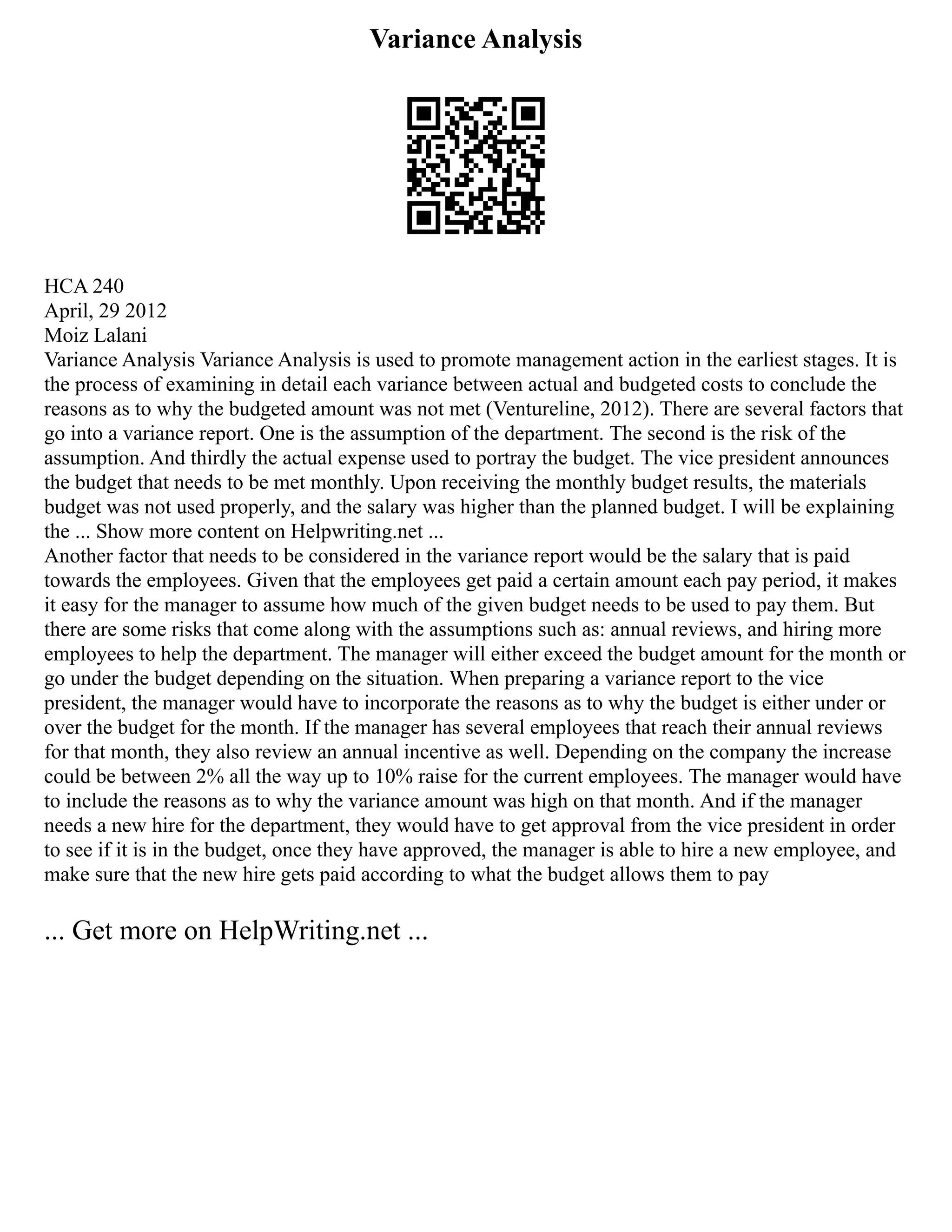 Variance Analysis
HCA 240
April, 29 2012
Moiz Lalani
Variance Analysis Variance Analysis is used to promote management action in the earliest stages. It is
the process of examining in detail each variance between actual and budgeted costs to conclude the
reasons as to why the budgeted amount was not met (Ventureline, 2012). There are several factors that
go into a variance report. One is the assumption of the department. The second is the risk of the
assumption. And thirdly the actual expense used to portray the budget. The vice president announces
the budget that needs to be met monthly. Upon receiving the monthly budget results, the materials
budget was not used properly, and the salary was higher than the planned budget. I will be explaining
the ... Show more content on Helpwriting.net ...
Another factor that needs to be considered in the variance report would be the salary that is paid
towards the employees. Given that the employees get paid a certain amount each pay period, it makes
it easy for the manager to assume how much of the given budget needs to be used to pay them. But
there are some risks that come along with the assumptions such as: annual reviews, and hiring more
employees to help the department. The manager will either exceed the budget amount for the month or
go under the budget depending on the situation. When preparing a variance report to the vice
president, the manager would have to incorporate the reasons as to why the budget is either under or
over the budget for the month. If the manager has several employees that reach their annual reviews
for that month, they also review an annual incentive as well. Depending on the company the increase
could be between 2% all the way up to 10% raise for the current employees. The manager would have
to include the reasons as to why the variance amount was high on that month. And if the manager
needs a new hire for the department, they would have to get approval from the vice president in order
to see if it is in the budget, once they have approved, the manager is able to hire a new employee, and
make sure that the new hire gets paid according to what the budget allows them to pay
... Get more on HelpWriting.net ...
 