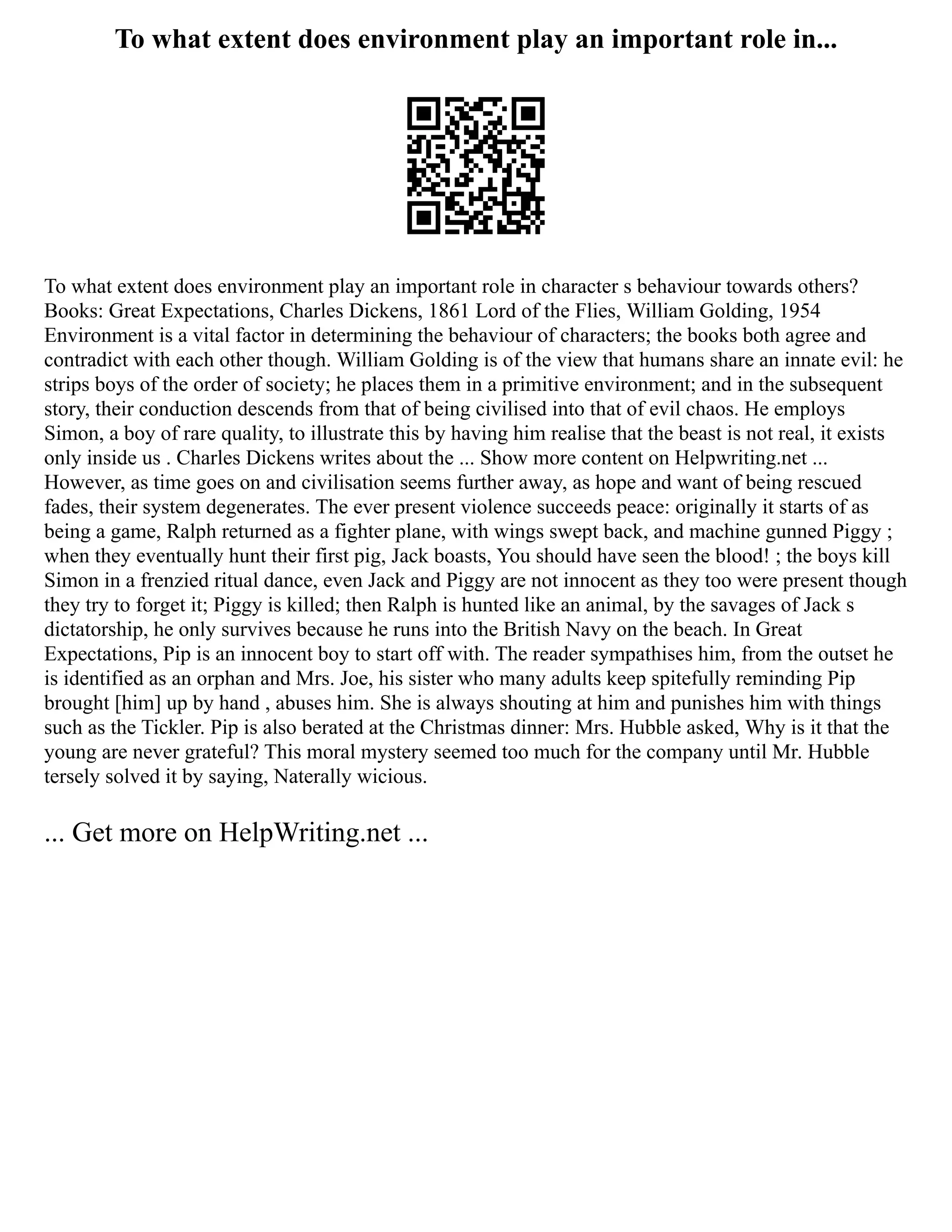 To what extent does environment play an important role in...
To what extent does environment play an important role in character s behaviour towards others?
Books: Great Expectations, Charles Dickens, 1861 Lord of the Flies, William Golding, 1954
Environment is a vital factor in determining the behaviour of characters; the books both agree and
contradict with each other though. William Golding is of the view that humans share an innate evil: he
strips boys of the order of society; he places them in a primitive environment; and in the subsequent
story, their conduction descends from that of being civilised into that of evil chaos. He employs
Simon, a boy of rare quality, to illustrate this by having him realise that the beast is not real, it exists
only inside us . Charles Dickens writes about the ... Show more content on Helpwriting.net ...
However, as time goes on and civilisation seems further away, as hope and want of being rescued
fades, their system degenerates. The ever present violence succeeds peace: originally it starts of as
being a game, Ralph returned as a fighter plane, with wings swept back, and machine gunned Piggy ;
when they eventually hunt their first pig, Jack boasts, You should have seen the blood! ; the boys kill
Simon in a frenzied ritual dance, even Jack and Piggy are not innocent as they too were present though
they try to forget it; Piggy is killed; then Ralph is hunted like an animal, by the savages of Jack s
dictatorship, he only survives because he runs into the British Navy on the beach. In Great
Expectations, Pip is an innocent boy to start off with. The reader sympathises him, from the outset he
is identified as an orphan and Mrs. Joe, his sister who many adults keep spitefully reminding Pip
brought [him] up by hand , abuses him. She is always shouting at him and punishes him with things
such as the Tickler. Pip is also berated at the Christmas dinner: Mrs. Hubble asked, Why is it that the
young are never grateful? This moral mystery seemed too much for the company until Mr. Hubble
tersely solved it by saying, Naterally wicious.
... Get more on HelpWriting.net ...
 