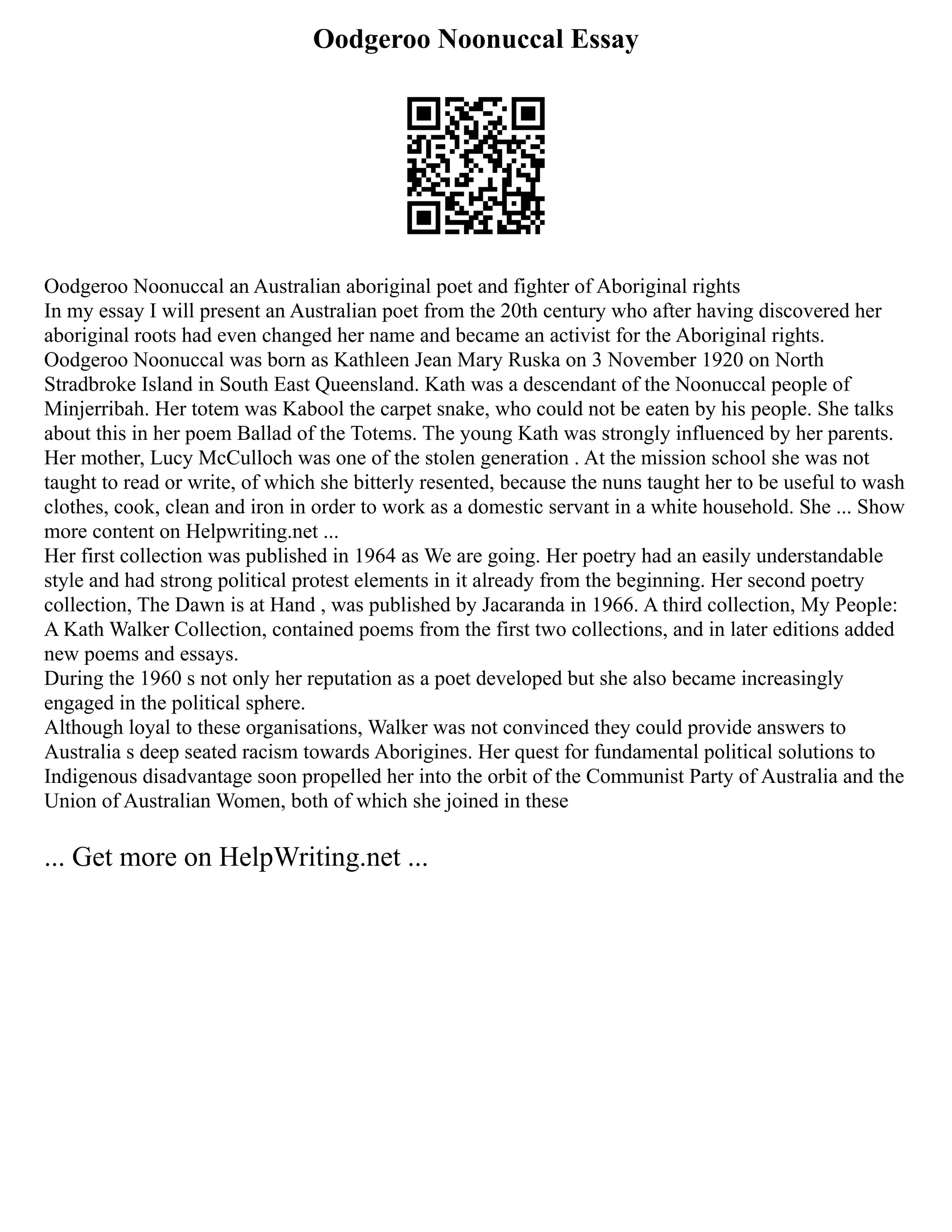 Oodgeroo Noonuccal Essay
Oodgeroo Noonuccal an Australian aboriginal poet and fighter of Aboriginal rights
In my essay I will present an Australian poet from the 20th century who after having discovered her
aboriginal roots had even changed her name and became an activist for the Aboriginal rights.
Oodgeroo Noonuccal was born as Kathleen Jean Mary Ruska on 3 November 1920 on North
Stradbroke Island in South East Queensland. Kath was a descendant of the Noonuccal people of
Minjerribah. Her totem was Kabool the carpet snake, who could not be eaten by his people. She talks
about this in her poem Ballad of the Totems. The young Kath was strongly influenced by her parents.
Her mother, Lucy McCulloch was one of the stolen generation . At the mission school she was not
taught to read or write, of which she bitterly resented, because the nuns taught her to be useful to wash
clothes, cook, clean and iron in order to work as a domestic servant in a white household. She ... Show
more content on Helpwriting.net ...
Her first collection was published in 1964 as We are going. Her poetry had an easily understandable
style and had strong political protest elements in it already from the beginning. Her second poetry
collection, The Dawn is at Hand , was published by Jacaranda in 1966. A third collection, My People:
A Kath Walker Collection, contained poems from the first two collections, and in later editions added
new poems and essays.
During the 1960 s not only her reputation as a poet developed but she also became increasingly
engaged in the political sphere.
Although loyal to these organisations, Walker was not convinced they could provide answers to
Australia s deep seated racism towards Aborigines. Her quest for fundamental political solutions to
Indigenous disadvantage soon propelled her into the orbit of the Communist Party of Australia and the
Union of Australian Women, both of which she joined in these
... Get more on HelpWriting.net ...
 