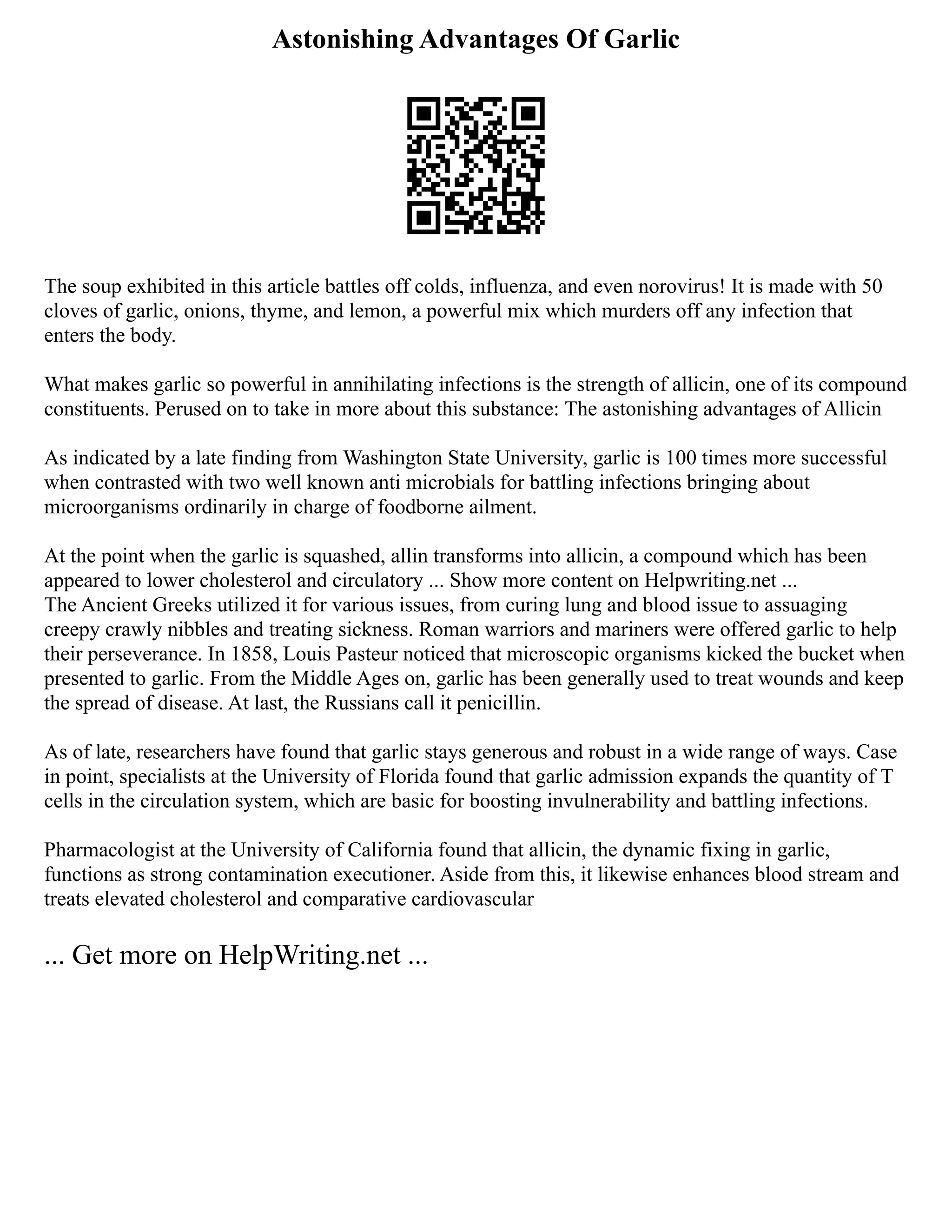 Astonishing Advantages Of Garlic
The soup exhibited in this article battles off colds, influenza, and even norovirus! It is made with 50
cloves of garlic, onions, thyme, and lemon, a powerful mix which murders off any infection that
enters the body.
What makes garlic so powerful in annihilating infections is the strength of allicin, one of its compound
constituents. Perused on to take in more about this substance: The astonishing advantages of Allicin
As indicated by a late finding from Washington State University, garlic is 100 times more successful
when contrasted with two well known anti microbials for battling infections bringing about
microorganisms ordinarily in charge of foodborne ailment.
At the point when the garlic is squashed, allin transforms into allicin, a compound which has been
appeared to lower cholesterol and circulatory ... Show more content on Helpwriting.net ...
The Ancient Greeks utilized it for various issues, from curing lung and blood issue to assuaging
creepy crawly nibbles and treating sickness. Roman warriors and mariners were offered garlic to help
their perseverance. In 1858, Louis Pasteur noticed that microscopic organisms kicked the bucket when
presented to garlic. From the Middle Ages on, garlic has been generally used to treat wounds and keep
the spread of disease. At last, the Russians call it penicillin.
As of late, researchers have found that garlic stays generous and robust in a wide range of ways. Case
in point, specialists at the University of Florida found that garlic admission expands the quantity of T
cells in the circulation system, which are basic for boosting invulnerability and battling infections.
Pharmacologist at the University of California found that allicin, the dynamic fixing in garlic,
functions as strong contamination executioner. Aside from this, it likewise enhances blood stream and
treats elevated cholesterol and comparative cardiovascular
... Get more on HelpWriting.net ...
 
