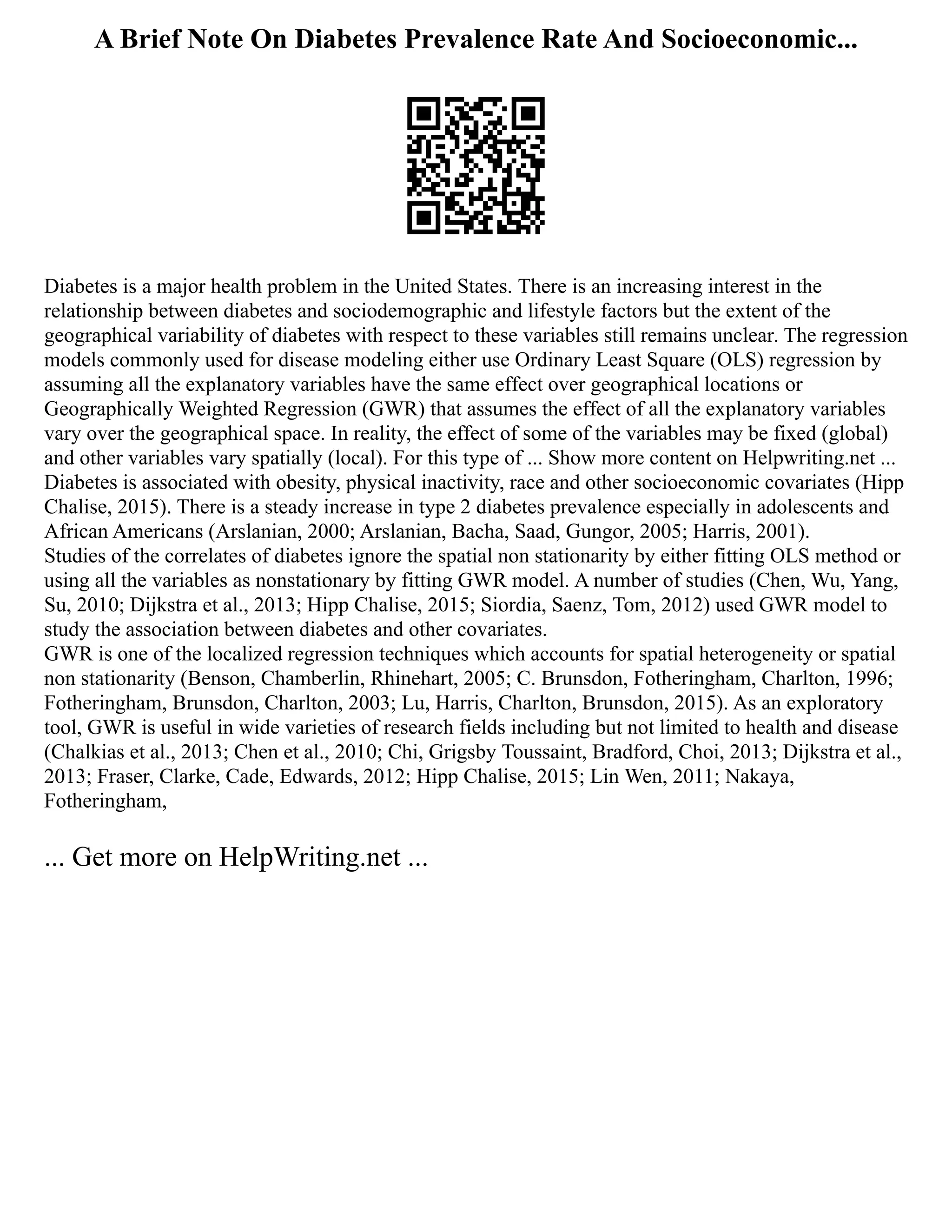 A Brief Note On Diabetes Prevalence Rate And Socioeconomic...
Diabetes is a major health problem in the United States. There is an increasing interest in the
relationship between diabetes and sociodemographic and lifestyle factors but the extent of the
geographical variability of diabetes with respect to these variables still remains unclear. The regression
models commonly used for disease modeling either use Ordinary Least Square (OLS) regression by
assuming all the explanatory variables have the same effect over geographical locations or
Geographically Weighted Regression (GWR) that assumes the effect of all the explanatory variables
vary over the geographical space. In reality, the effect of some of the variables may be fixed (global)
and other variables vary spatially (local). For this type of ... Show more content on Helpwriting.net ...
Diabetes is associated with obesity, physical inactivity, race and other socioeconomic covariates (Hipp
Chalise, 2015). There is a steady increase in type 2 diabetes prevalence especially in adolescents and
African Americans (Arslanian, 2000; Arslanian, Bacha, Saad, Gungor, 2005; Harris, 2001).
Studies of the correlates of diabetes ignore the spatial non stationarity by either fitting OLS method or
using all the variables as nonstationary by fitting GWR model. A number of studies (Chen, Wu, Yang,
Su, 2010; Dijkstra et al., 2013; Hipp Chalise, 2015; Siordia, Saenz, Tom, 2012) used GWR model to
study the association between diabetes and other covariates.
GWR is one of the localized regression techniques which accounts for spatial heterogeneity or spatial
non stationarity (Benson, Chamberlin, Rhinehart, 2005; C. Brunsdon, Fotheringham, Charlton, 1996;
Fotheringham, Brunsdon, Charlton, 2003; Lu, Harris, Charlton, Brunsdon, 2015). As an exploratory
tool, GWR is useful in wide varieties of research fields including but not limited to health and disease
(Chalkias et al., 2013; Chen et al., 2010; Chi, Grigsby Toussaint, Bradford, Choi, 2013; Dijkstra et al.,
2013; Fraser, Clarke, Cade, Edwards, 2012; Hipp Chalise, 2015; Lin Wen, 2011; Nakaya,
Fotheringham,
... Get more on HelpWriting.net ...
 