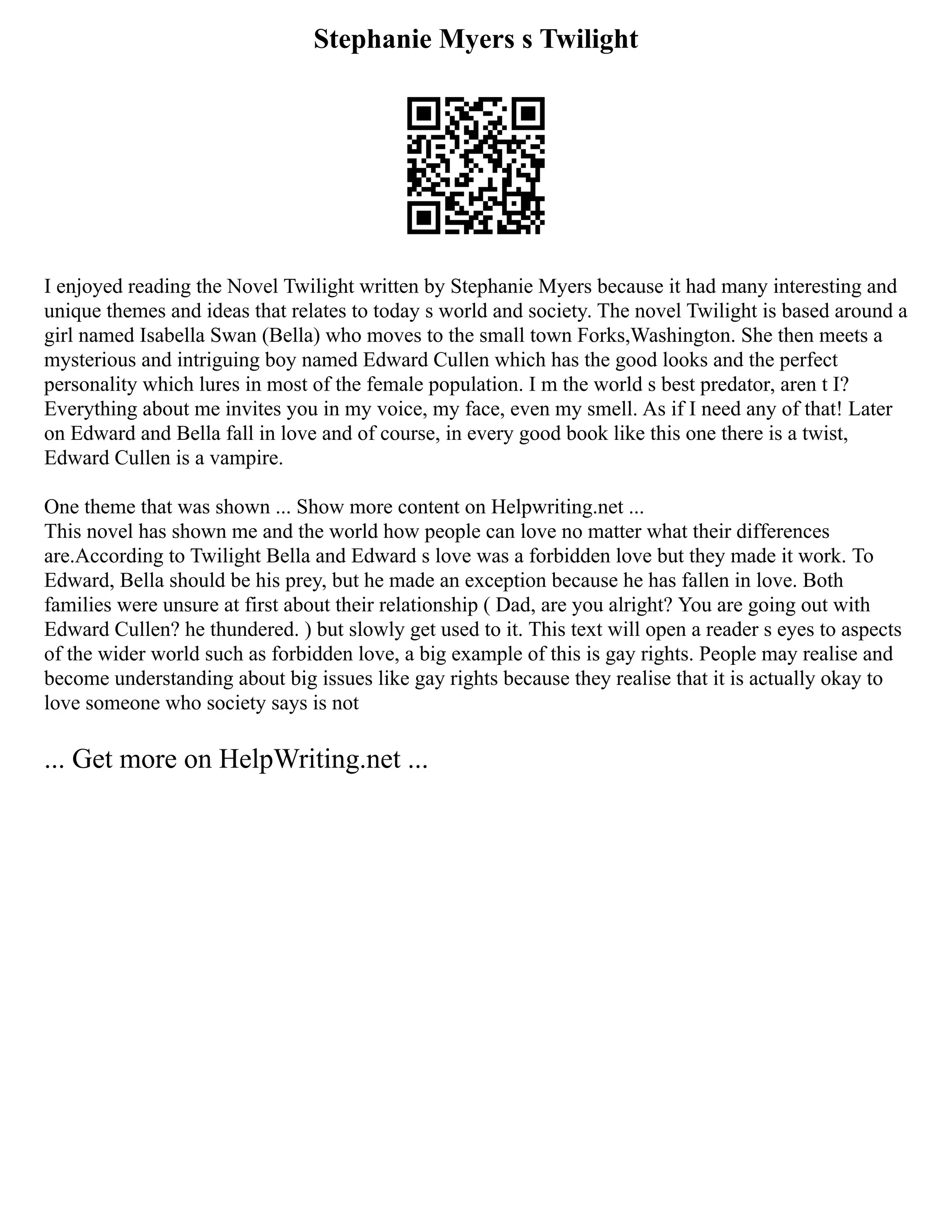Stephanie Myers s Twilight
I enjoyed reading the Novel Twilight written by Stephanie Myers because it had many interesting and
unique themes and ideas that relates to today s world and society. The novel Twilight is based around a
girl named Isabella Swan (Bella) who moves to the small town Forks,Washington. She then meets a
mysterious and intriguing boy named Edward Cullen which has the good looks and the perfect
personality which lures in most of the female population. I m the world s best predator, aren t I?
Everything about me invites you in my voice, my face, even my smell. As if I need any of that! Later
on Edward and Bella fall in love and of course, in every good book like this one there is a twist,
Edward Cullen is a vampire.
One theme that was shown ... Show more content on Helpwriting.net ...
This novel has shown me and the world how people can love no matter what their differences
are.According to Twilight Bella and Edward s love was a forbidden love but they made it work. To
Edward, Bella should be his prey, but he made an exception because he has fallen in love. Both
families were unsure at first about their relationship ( Dad, are you alright? You are going out with
Edward Cullen? he thundered. ) but slowly get used to it. This text will open a reader s eyes to aspects
of the wider world such as forbidden love, a big example of this is gay rights. People may realise and
become understanding about big issues like gay rights because they realise that it is actually okay to
love someone who society says is not
... Get more on HelpWriting.net ...
 