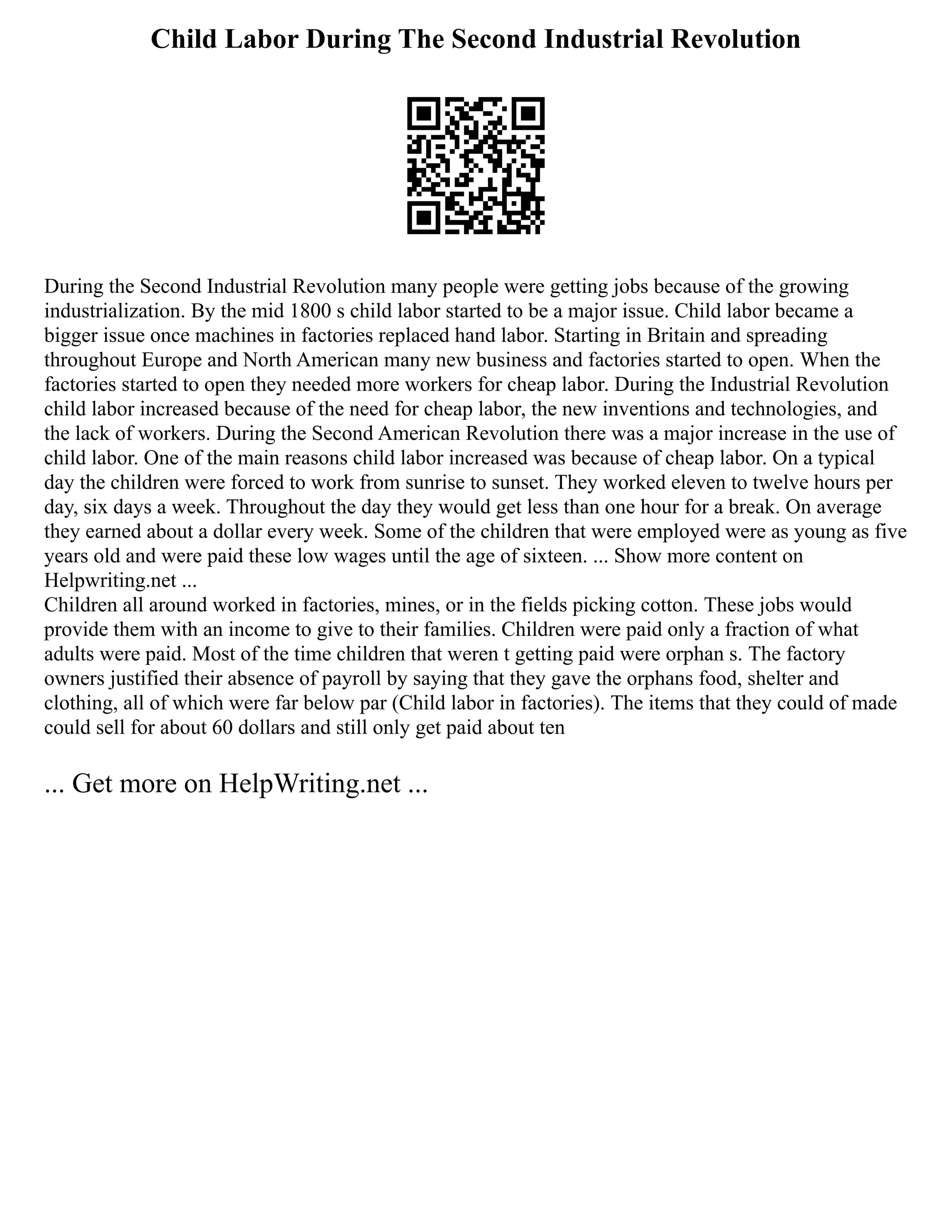 Child Labor During The Second Industrial Revolution
During the Second Industrial Revolution many people were getting jobs because of the growing
industrialization. By the mid 1800 s child labor started to be a major issue. Child labor became a
bigger issue once machines in factories replaced hand labor. Starting in Britain and spreading
throughout Europe and North American many new business and factories started to open. When the
factories started to open they needed more workers for cheap labor. During the Industrial Revolution
child labor increased because of the need for cheap labor, the new inventions and technologies, and
the lack of workers. During the Second American Revolution there was a major increase in the use of
child labor. One of the main reasons child labor increased was because of cheap labor. On a typical
day the children were forced to work from sunrise to sunset. They worked eleven to twelve hours per
day, six days a week. Throughout the day they would get less than one hour for a break. On average
they earned about a dollar every week. Some of the children that were employed were as young as five
years old and were paid these low wages until the age of sixteen. ... Show more content on
Helpwriting.net ...
Children all around worked in factories, mines, or in the fields picking cotton. These jobs would
provide them with an income to give to their families. Children were paid only a fraction of what
adults were paid. Most of the time children that weren t getting paid were orphan s. The factory
owners justified their absence of payroll by saying that they gave the orphans food, shelter and
clothing, all of which were far below par (Child labor in factories). The items that they could of made
could sell for about 60 dollars and still only get paid about ten
... Get more on HelpWriting.net ...
 