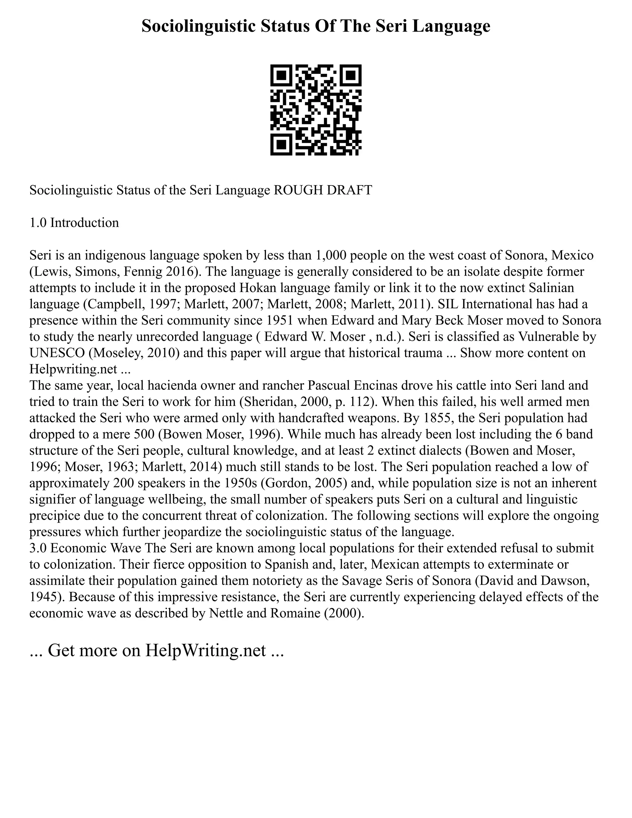 Sociolinguistic Status Of The Seri Language
Sociolinguistic Status of the Seri Language ROUGH DRAFT
1.0 Introduction
Seri is an indigenous language spoken by less than 1,000 people on the west coast of Sonora, Mexico
(Lewis, Simons, Fennig 2016). The language is generally considered to be an isolate despite former
attempts to include it in the proposed Hokan language family or link it to the now extinct Salinian
language (Campbell, 1997; Marlett, 2007; Marlett, 2008; Marlett, 2011). SIL International has had a
presence within the Seri community since 1951 when Edward and Mary Beck Moser moved to Sonora
to study the nearly unrecorded language ( Edward W. Moser , n.d.). Seri is classified as Vulnerable by
UNESCO (Moseley, 2010) and this paper will argue that historical trauma ... Show more content on
Helpwriting.net ...
The same year, local hacienda owner and rancher Pascual Encinas drove his cattle into Seri land and
tried to train the Seri to work for him (Sheridan, 2000, p. 112). When this failed, his well armed men
attacked the Seri who were armed only with handcrafted weapons. By 1855, the Seri population had
dropped to a mere 500 (Bowen Moser, 1996). While much has already been lost including the 6 band
structure of the Seri people, cultural knowledge, and at least 2 extinct dialects (Bowen and Moser,
1996; Moser, 1963; Marlett, 2014) much still stands to be lost. The Seri population reached a low of
approximately 200 speakers in the 1950s (Gordon, 2005) and, while population size is not an inherent
signifier of language wellbeing, the small number of speakers puts Seri on a cultural and linguistic
precipice due to the concurrent threat of colonization. The following sections will explore the ongoing
pressures which further jeopardize the sociolinguistic status of the language.
3.0 Economic Wave The Seri are known among local populations for their extended refusal to submit
to colonization. Their fierce opposition to Spanish and, later, Mexican attempts to exterminate or
assimilate their population gained them notoriety as the Savage Seris of Sonora (David and Dawson,
1945). Because of this impressive resistance, the Seri are currently experiencing delayed effects of the
economic wave as described by Nettle and Romaine (2000).
... Get more on HelpWriting.net ...
 