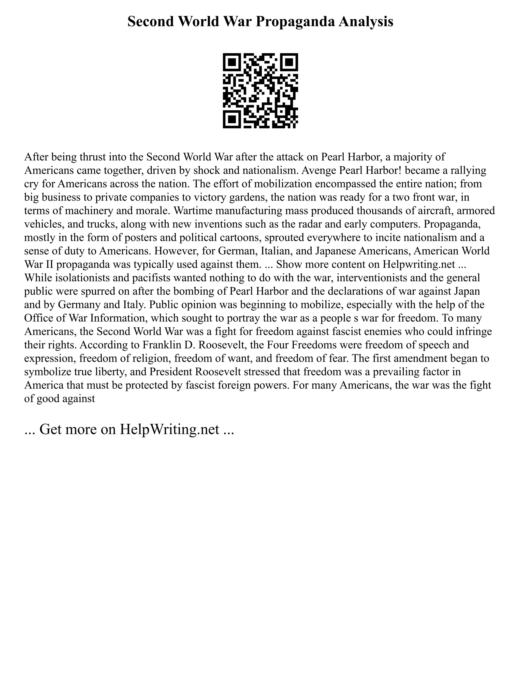 Second World War Propaganda Analysis
After being thrust into the Second World War after the attack on Pearl Harbor, a majority of
Americans came together, driven by shock and nationalism. Avenge Pearl Harbor! became a rallying
cry for Americans across the nation. The effort of mobilization encompassed the entire nation; from
big business to private companies to victory gardens, the nation was ready for a two front war, in
terms of machinery and morale. Wartime manufacturing mass produced thousands of aircraft, armored
vehicles, and trucks, along with new inventions such as the radar and early computers. Propaganda,
mostly in the form of posters and political cartoons, sprouted everywhere to incite nationalism and a
sense of duty to Americans. However, for German, Italian, and Japanese Americans, American World
War II propaganda was typically used against them. ... Show more content on Helpwriting.net ...
While isolationists and pacifists wanted nothing to do with the war, interventionists and the general
public were spurred on after the bombing of Pearl Harbor and the declarations of war against Japan
and by Germany and Italy. Public opinion was beginning to mobilize, especially with the help of the
Office of War Information, which sought to portray the war as a people s war for freedom. To many
Americans, the Second World War was a fight for freedom against fascist enemies who could infringe
their rights. According to Franklin D. Roosevelt, the Four Freedoms were freedom of speech and
expression, freedom of religion, freedom of want, and freedom of fear. The first amendment began to
symbolize true liberty, and President Roosevelt stressed that freedom was a prevailing factor in
America that must be protected by fascist foreign powers. For many Americans, the war was the fight
of good against
... Get more on HelpWriting.net ...
 